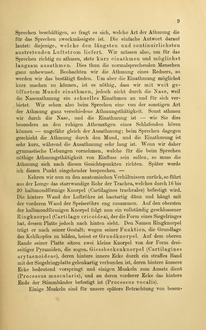 Sprechen beschäftigen, so fragt es sich, welche Art der Athmung die für das Sprechen zweckmässigste ist. Die einfache Antwort darauf lautet: diejenige, welche den längsten und continuirlichsten austretenden Luftstrom liefert. Wir müssen also, um für das Sprechen richtig zu athmen, stets kurz einathmen und möglichst langsam ausathmen. Dies thun die normalsprechenden Menschen ganz unbewusst. Beobachten wir die Athmung eines Redners, so werden wir das bestätigt finden. Um aber die Einathmung möglichst kurz machen zu können, ist es nöthig, dass wir mit weit ge- öffnetem Munde einathmen, jedoch nicht durch die Nase, weil die Nasenathmung ein schnelles Einathmen an und für sich ver- . bietet. Wir sehen also beim Sprechen eine von der sonstigen Art der Athmung ganz verschiedene Athmungsthätigkeit. Sonst athmen wir durch die Nase, und die Einathmung ist — wie Sie dies besonders an den ruhigen Athemzügen eines Schlafenden hören können — ungefähr gleich der Ausathmung; beim Sprechen dagegen geschieht die Athmung durch den Mund, und die Einathmung ist sehr kurz, während die Ausathmung sehr lang ist. Wenn wir daher gymnastische Uebungen vornehmen, welche für die beim Sprechen nöthige Athmungsthätigkeit von Einfluss sein sollen, so muss die Athmung sich nach diesen Gesichtspunkten richten. Später werde ich diesen Punkt eingehender besprechen. — Kehren wir nun zu den anatomischen Verhältnissen zurück, so fülu^t aus der Lunge das starr wandige Rohr der Trachea, welches durch 16 bis 20 halbmondförmige Knorpel (Cartilagines tracheales) befestigt wird. Die hintere Wand der Luftröhre ist hautartig dünn und hängt mit der vorderen Wand der Speiseröhre eng zusammen. Auf den obersten der halbmondförmigen Knorpel folgt nun ein vollständig geschlossener Ringknorpel (Cartilago cricoidea), der die Form eines Siegelringes hat, dessen Platte jedoch nach hinten sieht. Den Namen Ringknorpel trägt er nach seiner Gestalt; wegen seiner Funktion, die Grundlage des Kehlkopfes zu bilden, heisst er Grundknorpel. Auf dem oberen Rande seiner Platte sitzen zwei kleine Knorpel von der Form drei- seitiger Pyramiden, die sogen. Giessbeckenknorpel (Cartilagines arytaenoideae), deren hintere innere Ecke durch ein straffes Band mit der Siegelringplatte gelenkartig verbunden ist, deren hintere äussere Ecke bedeutend vorspringt und einigen Muskeln zum Ansatz dient (Processus muscularis), und an deren vorderer Ecke das hintere Ende der Stimmbänder befestigt ist (Processus vocalis). Einige Muskeln sind für unsere spätere Betrachtung von beson-