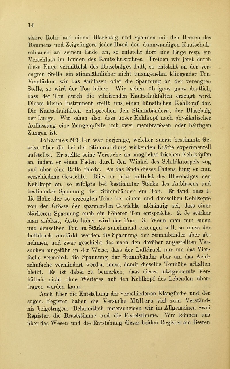 starre Rohr auf einen Blasebalg und spannen mit den Beeren des Daumens und Zeigefingers jeder Hand den dünnwandigen Kautschuk- scUauch an seinem Ende an, so entsteht dort eine Enge resp. ein Verschluss im Lumen des Kautschukrohres. Treiben wir jetzt durch diese Enge vermittelst des Blasebalges Luft, so entsteht an der ver- engten Stelle ein stimmähnlicher nicht unangenehm klingender Ton Verstärken wir das Anblasen oder die Spannung an der verengten Stelle, so wird der Ton höher. Wir sehen übrigens ganz deutlich, dass der Ton durch die vibrirenden Kautschukfalten erzeugt wird. Dieses kleine Instrument stellt uns einen künstlichen Kehlkopf dar. Die Kautschukfalten entsprechen den Stimmbändern, der Blasebalg der Lunge. Wir sehen also, dass unser Kehlkopf nach physikalischer Auffassung eine Zungenpfeife mit zwei membranösen oder häutigen Zungen ist. Johannes Müller war derjenige, welcher zuerst bestimmte Ge- setze über die bei der Stimmbildung wirkenden Kräfte experimentell aufstellte. Er stellte seine Versuche an möglichst frischen Kehlköpfen an, indem er einen Faden durch den Winkel des Schildknorpels zog und über eine Rolle führte. An das Ende dieses Fadens hing er nun verschiedene Gewichte. Blies er jetzt mittelst des Blasebalges den Kehlkopf an, so erfolgte bei bestimmter Stärke des Anblasens und bestimmter Spannung der Stimmbänder ein Ton. Er fand, dass 1. die Höhe der so erzeugten Töne bei einem und demselben Kehlkopfe von der Grösse der spannenden Gewichte abhängig sei, dass einer stärkeren Spannung auch ein höherer Ton entspräche. 2. Je stärker man anbläst, desto höher wird der Ton. 3. Wenn man nun einen und denselben Ton an Stärke zunehmend erzeugen will, so muss der Luftdruck verstärkt werden, die Spannung der Stimmbänder aber ab- nehmen, und zwar geschieht das nach den darüber angestellten Ver- suchen ungefähr in der Weise, dass der Luftdruck nur um das Vier- fache vermehrt, die Spannung der Stimmbänder aber um das Acht- zehnfache vermindert werden muss, damit dieselbe Tonhöhe erhalten bleibt. Es ist dabei zu bemerken, dass dieses letztgenannte Ver- hältnis nicht ohne Weiteres auf den Kehlkopf des Lebenden über- tragen werden kann. Auch über die Entstehung der verschiedenen Klangfarbe und der sogen. Register haben die Versuche Müllers viel zum Verständ- nis beigetragen. Bekanntlich unterscheiden wir im Allgemeinen zwei Register, die Bruststimme und die Fistelstimme. Wir können uns über das Wesen und die Entstehung dieser beiden Register am Besten