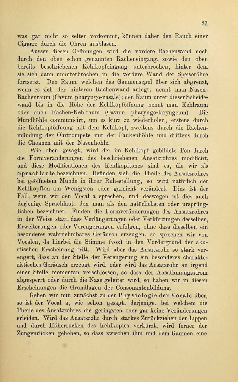was gar niclit so selten vorkommt, können daher den Rauch einer Cigarre durch die Ohren ausblasen. Ausser diesen Oeflfnungen wird die vordere Rachenwand noch durch den oben schon genannten Racheneingang, sowie den oben bereits beschriebenen Kehlkopfeingang unterbrochen, hinter dem sie sich dann ununterbrochen in die vordere Wand der Speiseröhre fortsetzt. Den Raum, welchen das Gaumensegel über sich abgrenzt, wenn es sich der hinteren Rachenwand anlegt, nennt man Nasen- Rachenraum (Cavum pharyngo-nasale); den Raum unter dieser Scheide- wand bis in die Höhe der Kehlkopföffnung nennt man Kehlraum oder auch Rachen-Kehlraum (Cavum pharyngo-laryngeum). Die Mundhöhle communicirt, um es kurz zu wiederholen, erstens durch die Kehlkopf Öffnung mit dem Kehlkopf, zweitens durch die Rachen- mündung der Ohrtrompete mit der Paukenhöhle und drittens durch die Choanen mit der Nasenhöhle. Wie oben gesagt, wird der im Kehlkopf gebildete Ton durch die Formveränderungen des beschriebenen Ansatzrohres modificirt, und diese Modificationen des Kehlkopftones sind es, die wir als Sprachlaute bezeichnen. Befinden sich die Theile des Ansatzrohres bei geöffnetem Munde in ihrer Ruhestellung, so wird natürlich der Kehlkopfton am Wenigsten oder garnicht verändert. Dies ist der Fall, wenn wir den Vocal a sprechen, und deswegen ist dies auch derjenige Sprachlaut, den man als den natürlichsten oder ursprüng- lichen bezeichnet. Finden die Formveränderungen des Ansatzrohres in der Weise statt, dass Verlängerungen oder Verkürzungen desselben, Erweiterungen oder Verengerungen erfolgen, ohne dass dieselben ein besonderes wahrnehmbares Geräusch erzeugen, so sprechen wir von Vocalen, da hierbei die Stimme (vox) in den Vordergrund der aku- stischen Erscheinung tritt. Wird aber das Ansatzrohr so stark ver- engert, dass an der Stelle der Verengerung ein besonderes charakte- ristisches Geräusch erzeugt wird, oder wird das Ansatzrohr an irgend einer Stelle momentan verschlossen, so dass der Ausathmungsstrom abgesperrt oder durch die Nase geleitet wird, so haben wir in diesen Erscheinungen die Grundlagen der Consonantenbildung. Gehen wir nun zunächst zu der Physiologie der Vocale über, so ist der Vocal a, wie schon gesagt, derjenige, bei welchem die Theile des Ansatzrohres die geringsten oder gar keine Veränderungen erleiden. Wird das Ansatzrohr durch starkes Zurückziehen der Lippen und durch Höherrücken des Kehlkopfes verkürzt, wird ferner der Zungenrücken gehoben, so dass zwischen ihm und dem Gaumen eine