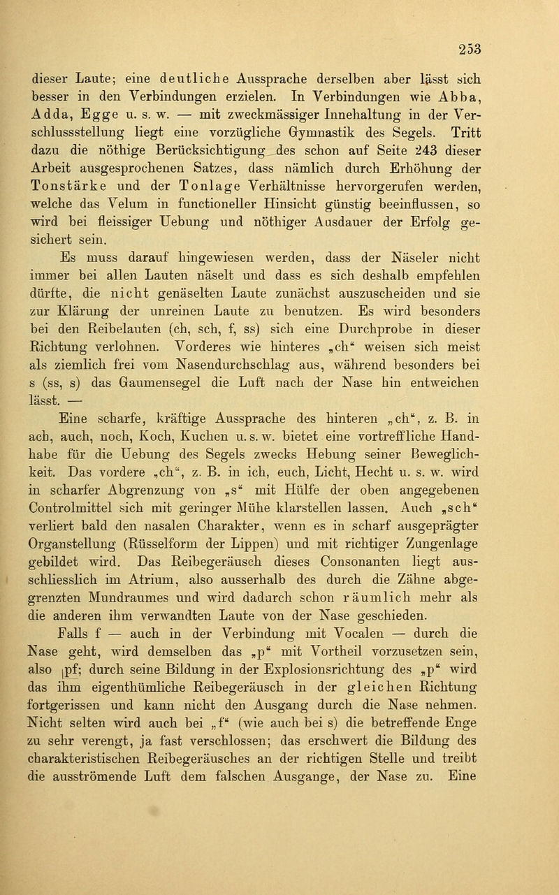 dieser Laute; eine deutliche Aussprache derselben aber l^sst sich besser in den Verbindungen erzielen. In Verbindungen wie Abba, Adda, Egge u. s. w. — mit zweckmässiger Innehaltung in der Ver- schlussstellung liegt eine vorzügliche Gymnastik des Segels. Tritt dazu die nöthige Berücksichtigung des schon auf Seite 243 dieser Arbeit ausgesprochenen Satzes, dass nämlich durch Erhöhung der Tonstärke und der Tonlage Verhältnisse hervorgerufen werden, welche das Velum in functioneller Hinsicht günstig beeinflussen, so wird bei fleissiger Uebung und nöthiger Ausdauer der Erfolg ge- sichert sein. Es muss darauf hingewiesen werden, dass der Näseier nicht immer bei allen Lauten näselt und dass es sich deshalb empfehlen dürfte, die nicht genäselten Laute zunächst auszuscheiden und sie zur Klärung der unreinen Laute zu benutzen. Es wird besonders bei den Reibelauten (ch, seh, f, ss) sich eine Durchprobe in dieser Richtung verlohnen. Vorderes wie hinteres „ch weisen sich meist als ziemlich frei vom Nasendurchschlag aus, während besonders bei s (ss, s) das Gaumensegel die Luft nach der Nase hin entweichen lässt. — Eine scharfe, kräftige Aussprache des hinteren „ch, z. B. in ach, auch, noch, Koch, Kuchen u. s. w. bietet eine vortreffliche Hand- habe für die Uebung des Segels zwecks Hebung seiner Beweglich- keit. Das vordere ,ch, z. B. in ich, euch, Licht, Hecht u. s. w. wird in scharfer Abgrenzung von „s mit Hülfe der oben angegebenen Controlmittel sich mit geringer Mühe klarstellen lassen. Auch ,sch verliert bald den nasalen Charakter, wenn es in scharf ausgeprägter Organstellung (Rüsselform der Lippen) und mit richtiger Zungenlage gebildet wird. Das Reibegeräusch dieses Consonanten liegt aus- schliesslich im Atrium, also ausserhalb des durch die Zähne abge- grenzten Mundraumes und wird dadurch schon räumlich mehr als die anderen ihm verwandten Laute von der Nase geschieden. Falls f — auch in der Verbindung mit Vocalen — durch die Nase geht, wird demselben das „p mit Vortheil vorzusetzen sein, also |pf; durch seine Bildung in der Explosionsrichtung des „p wird das ihm eigenthümhche Reibegeräusch in der gleichen Richtung fortgerissen und kann nicht den Ausgang durch die Nase nehmen. Nicht selten wird auch bei „f (wie auch bei s) die betreffende Enge zu sehr verengt, ja fast verschlossen; das erschwert die Bildung des charakteristischen Reibegeräusches an der richtigen Stelle und treibt die ausströmende Luft dem falschen Ausgange, der Nase zu. Eine