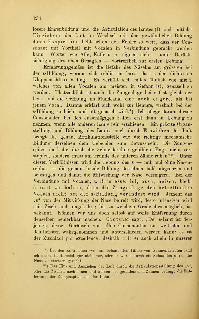 losere Engenbildung und die Articulation des Lautes (f) auch mittelst Einziehens der Luft im Wechsel mit der gewöhnlichen Bildung durch Exspiration hebt schon den Fehler so weit, dass der Con- sonant mit Vortheil mit Vocalen in Verbindung gebracht werden kann. Wörter wie Affe, Kaffe u. a. eignen sich — unter Berück- sichtigung des oben Gesagten — vortrefiPlich zur ersten Uebung. Erfahrungsgemäss ist die Gefahr des Näseins am grössten bei der s-Bildung, woraus sich schliessen lässt, dass s den dichtesten Klappenschluss bedingt. Es verhält sich mit s ähnlich wie mit i, welches von allen Vocalen am meisten in Gefahr ist, genäselt zu werden. Thatsächlich ist auch die Zungenlage bei s fast gleich der bei i und die Oeffnuug im Mundcanal eine noch engere, als bei jenem Vocal. Daraus erklärt sich wohl zur Genüge, weshalb bei der S-Bildung so leicht und oft genäselt wird.*) Ich pflege darum diesen Consonanten bei den einschlägigen Fällen erst dann in Uebung zu nehmen, wenn alle anderen Laute rein erschienen. Ein präcise Organ- stellung und Bildung des Lautes auch durch Einziehen der Luft bringt die genaue Artikulationsstelle wie die richtige mechanische Bildung derselben dem liebenden zum Bewusstsein. Die Zungen- spitze darf die durch die Schneidezähne gebildete Enge nicht ver- stopfen, sondern muss am Grunde der unteren Zähne ruhen**). Unter diesen Verhältnissen wird die Uebung des s — mit und ohne Nasen- schluss — die genaue locale Bildung desselben bald abgrenzen und befestigen und damit die Mitwirkung der Nase verringern. Bei der Verbindung mit Vocalen, z. B. in esse, ist, assa, heissa, bleibt darauf zu halten, dass die Zungenlage des betreffenden Vocals nicht bei der s-Bildung verändert wird. Jemehr das „s von der Mitwirkung der Nase befreit wird, desto intensiver wird sein Zisch und umgekehrt; bis zu welchem Grade dies möglich, ist bekannt. Können wir uns doch selbst auf weite Entfernung durch denselben bemerkbar machen. Grützner sagt: „Der s-Laut ist der- jenige, dessen Geräusch von allen Consonanten am weitesten und deutlichsten wahrgenommen und unterschieden werden kann; es ist der Zischlaut par excellence; deshalb tritt er auch allein in unserer *) Bei den zahlreichen von mir behandelten Fällen von Gaurnendefecten fand ich diesen Laut meist gar nicht vor, oder er wurde durch ein Schnaufen durch die Nase zu ersetzen gesucht. **) Das Ein- und Ausziehen der Luft durch die Ärtikulationsstellung des „s, oder das Zischen nach innen und aussen bei geschlossenen Zähnen bedingt die Ent- fernung der Zungenspitze aus der Bahn.