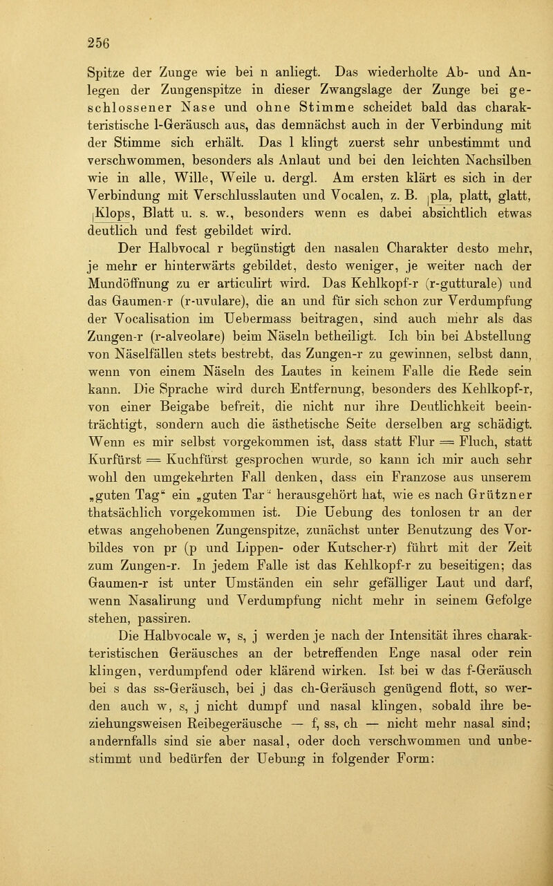 Spitze der Zunge wie bei n anliegt. Das wiederholte Ab- und An- legen der Zungenspitze in dieser Zwangslage der Zunge bei ge- schlossener Nase und ohne Stimme scheidet bald das charak- teristische 1-Geräusch aus, das demnächst auch in der Verbindung mit der Stimme sich erhält. Das 1 klingt zuerst sehr unbestimmt und verschwommen, besonders als Anlaut und bei den leichten Nachsilben wie in alle, Wille, Weile u. dergl. Am ersten klärt es sich in der Verbindung mit Verschlusslauten und Vocalen, z. B. ipla, platt, glatt, jKlops, Blatt u. s. w., besonders wenn es dabei absichtlich etwas deutlich und fest gebildet wird. Der Halbvocal r begünstigt den nasalen Charakter desto mehr, je mehr er hinterwärts gebildet, desto weniger, je weiter nach der Mundöffnung zu er articulirt wird. Das Kehlkopf-r (r-gutturale) und das Gaumen-r (r-uvulare), die an und für sich schon zur Verdumpfung der Vocalisation im üebermass beitragen, sind auch mehr als das Zungen-r (r-alveolare) beim Näseln betheiligt. Ich bin bei Abstellung von Näselfällen stets bestrebt, das Zungen-r zu gewinnen, selbst dann^ wenn von einem Näseln des Lautes in keinem Falle die Rede sein kann. Die Sprache wird durch Entfernung, besonders des Kehlkopf-r, von einer Beigabe befreit, die nicht nur ihre Deutlichkeit beein- trächtigt, sondern auch die ästhetische Seite derselben arg schädigt. Wenn es mir selbst vorgekommen ist, dass statt Flur = Fluch, statt Kurfürst = Kuchfürst gesprochen wurde, so kann ich mir auch sehr wohl den umgekehrten Fall denken, dass ein Franzose aus unserem ,guten Tag ein „guten Tar' herausgehört hat, wie es nach Grützner thatsächlich vorgekommen ist. Die üebung des tonlosen tr an der etwas angehobenen Zungenspitze, zunächst unter Benutzung des Vor- bildes von pr (p und Lippen- oder Kutscher-r) führt mit der Zeit zum Zungen-r. In jedem Falle ist das Kehlkopf-r zu beseitigen; das Gaumen-r ist unter Umständen ein sehr gefälliger Laut und darf, wenn Nasalirung und Verdumpfung nicht mehr in seinem Gefolge stehen, passiren. Die Halbvocale w, s, j werden je nach der Intensität ihres charak- teristischen Geräusches an der betreffenden Enge nasal oder rein klingen, verdumpfend oder klärend wirken. Ist bei w das f-Geräusch bei s das ss-Geräusch, bei j das ch-Geräusch genügend flott, so wer- den auch w, s, j nicht dumpf und nasal klingen, sobald ihre be- ziehungsweisen Reibegeräusche — f, ss, ch — nicht mehr nasal sind; andernfalls sind sie aber nasal, oder doch verschwommen und unbe- stimmt und bedürfen der Uebung in folgender Form: