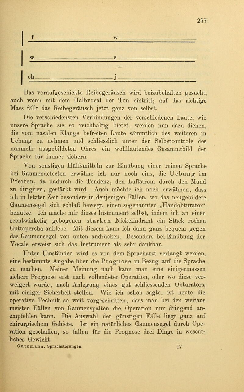 f w SS s ch j Das voraufgeschickte Reibegeräusch wird beizubehalten gesucht, auch wenn mit dem Halbvocal der Ton eintritt; auf das richtige Mass fällt das Reibegeräusch jetzt ganz von selbst. Die verschiedensten Verbindungen der verschiedenen Laute, wie unsere Sprache sie so reichhaltig bietet, werden nun dazu dienen, die vom nasalen Klange befreiten Laute sämmtlich des weiteren in Uebung zu nehmen und schliesslich unter der Selbstcontrole des nunmehr ausgebildeten Ohres ein wohllautendes Gesammtbild der Sprache für immer sichern. Von sonstigen Hülfsmitteln zur Einübung einer reinen Sprache bei Gaumendefecten erwähne ich nur noch eins, die Uebung im Pfeifen, da dadurch die Tendenz, den Luftstrom durch den Mund zu dirigiren, gestärkt wird. Auch möchte ich noch erwähnen, dass ich in letzter Zeit besonders in denjenigen Fällen, wo das neugebildete Graumensegel sich schlaff bewegt, einen sogenannten „Handobturator benutze. Ich mache mir dieses Instrument selbst, indem ich an einen rechtwinkehg gebogenen starken Nickelindraht ein Stück rothen Guttapercha anklebe. Mit diesem kann ich dann ganz bequem gegen das Gaumensegel von unten andrücken. Besonders bei Einübung der Vocale erweist sich das Instrument als sehr dankbar. Unter Umständen wird es von dem Spracharzt verlangt werden, eine bestimmte Angabe über die Prognose in Bezug auf die Sprache zu machen. Meiner Meinung nach kann man eine einigermassen sichere Prognose erst nach vollendeter Operation, oder wo diese ver- weigert wurde, nach Anlegung eines gut schliessenden Obturators, mit einiger Sicherheit stellen. Wie ich schon sagte, ist heute die operative Technik so weit vorgeschritten, dass man bei den weitaus meisten Fällen von Gaumenspalten die Operation nur dringend an- empfehlen kann. Die Auswahl der günstigen Fälle liegt ganz auf chirurgischem Gebiete. Ist ein natürliches Gaumensegel durch Ope- ration geschaffen, so fallen für die Prognose drei Dinge in wesent- liches Gewicht. Grutzmann, Sprachstörungen. 17