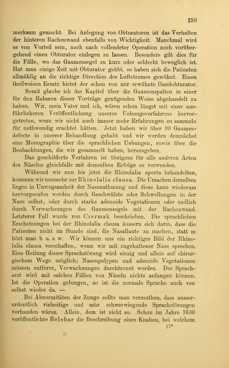 merksam gemacht. Bei Anlegung von Obturatoren ist das Verhalten der hinteren Rachenwand ebenfalls von Wichtigkeit. Manchmal wird es von Vorteil sein, auch nach vollendeter Operation noch vorüber- gehend einen Obturator einlegen zu lassen. Besonders gilt dies für die Fälle, wo das Gaumensegel zu kurz oder schlecht beweglich ist. Hat man einige Zeit mit Obturator geübt, so haben sich die Patienten allmählig an die richtige Direction des Luftstromes gewöhnt. Einen theilweisen Ersatz bietet der schon von mir erwähnte Handobturator. Somit glaube ich das Kapitel über die Gaumenspalten in einer für den Rahmen dieser Vorträge genügenden Weise abgehandelt zu haben. Wir, mein Vater und ich, wären schon längst mit einer aus- führlicheren Veröffentlichung unseres Uebungsverfahrens hervor- getreten, wenn wir nicht noch immer mehr Erfahrungen zu sammeln für nothwendig erachtet hätten. Jetzt haben wir über 90 Gaumen- defecte in unserer Behandlung gehabt und wir werden demnächst eine Monographie über die sprachlichen Uebungen, sowie über die Beobachtungen, die wir gesammelt haben, herausgeben. Das geschilderte Verfahren ist übrigens für alle anderen Arten des Näseins gleichfalls mit demselben Erfolge zu verwenden. Während wir nun bis jetzt die Rhinolalia aperta behandelten, kommen wir nunmehr zur Rhinolalia clausa. Die Ursachen derselben liegen in Unwegsamkeit der Nasenathmung und diese kann wiederum hervorgerufen werden durch Geschwülste oder Schwellungen in der Nase selbst, oder durch starke adenoide Vegetationen oder endlich durch Verwachsungen des Gaumensegels mit der Rachenwand. Letzterer Fall wurde von Czermak beschrieben. Die sprachlichen Erscheinungen bei der Rhinolalia clausa äussern sich darin, dass die Patienten nicht im Stande sind, die Nasallaute zu machen, statt m hört man b u. s. w. Wir können uns ein richtiges Bild der Rhino- lalia clausa verschaffen, wenn wir mit zugehaltener Nase sprechen. Eine Heilung dieser Sprachstörung wird einzig und allein auf chirur- gischem Wege möglich; Nasenpolypen und adenoide Vegetationen müssen entfernt, Verwachsungen durchtrennt werden. Der Sprach- arzt wird mit solchen Fällen von Näseln nichts anfangen können. Ist die Operation gelungen, so ist die normale Sprache auch von selbst wieder da. — Bei Abnormitäten der Zunge sollte man vermuthen, dass ausser- ordentlich vielseitige und sehr schwerwiegende Sprachstörungen vorhanden wären. Allein, dem ist nicht so. Schon im Jahre 1630 veröffentlichte Belebar die Beschreibung eines Knaben, bei welchem 17*