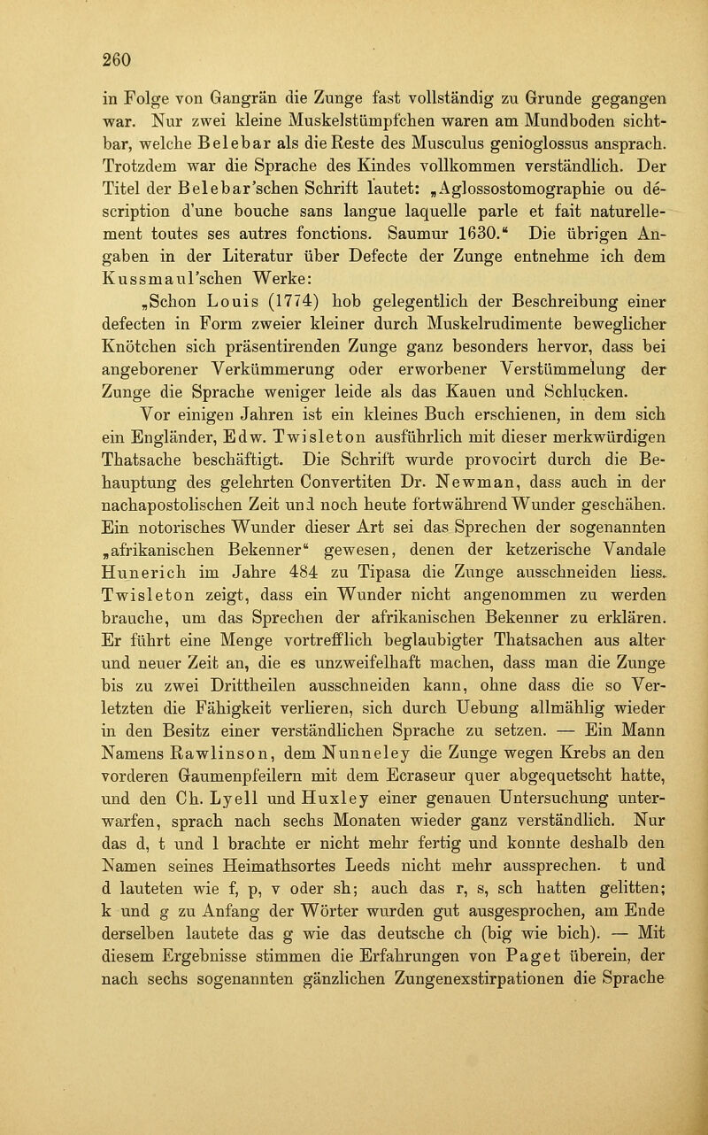 in Folge von Gangrän die Zunge fast vollständig zu Grunde gegangen Mvar. Nur zwei kleine Muskelstümpfchen waren am Mundboden sicht- bar, welche Belebar als die Reste des Musculus genioglossus ansprach. Trotzdem war die Sprache des Kindes vollkommen verständlich. Der Titel der Belebar'schen Schrift lautet: „Agiossostomographie ou de- scription d'une bouche sans langue laquelle parle et fait naturelle- ment toutes ses autres fonctions. Saumur 1630. Die übrigen An- gaben in der Literatur über Defecte der Zunge entnehme ich dem Kussmaul'schen Werke: ,Schon Louis (1774) hob gelegentlich der Beschreibung einer defecten in Form zweier kleiner durch Muskelrudimente beweglicher Knötchen sich präsentirenden Zunge ganz besonders hervor, dass bei angeborener Verkümmerung oder erworbener Verstümmelung der Zunge die Sprache weniger leide als das Kauen und Schlucken. Vor einigen Jahren ist ein kleines Buch erschienen, in dem sich ein Engländer, Edw. Twisleton ausführlich mit dieser merkwürdigen Thatsache beschäftigt. Die Schrift wurde provocirt durch die Be- hauptung des gelehrten Convertiten Dr. Newman, dass auch in der nachapostolischen Zeit un i noch heute fortwährend Wunder geschähen. Ein notorisches Wunder dieser Art sei das Sprechen der sogenannten „afrikanischen Bekenner gewesen, denen der ketzerische Vandale Hunerich im Jahre 484 zu Tipasa die Zunge ausschneiden liess. Twisleton zeigt, dass ein Wunder nicht angenommen zu werden brauche, um das Sprechen der afrikanischen Bekenner zu erklären. Er führt eine Menge vortrefflich beglaubigter Thatsachen aus alter und neuer Zeit an, die es unzweifelhaft machen, dass man die Zunge bis zu zwei Drittheilen ausschneiden kann, ohne dass die so Ver- letzten die Fähigkeit verlieren, sich durch Uebung allmählig wieder in den Besitz einer verständlichen Sprache zu setzen. — Ein Mann Namens Rawlinson, dem Nunneley die Zunge wegen Krebs an den vorderen Gaumenpfeilern mit dem Ecraseur quer abgequetscht hatte, und den Ch. Lyell und Huxley einer genauen Untersuchung unter- warfen, sprach nach sechs Monaten wieder ganz verständlich. Nur das d, t und 1 brachte er nicht mehr fertig und konnte deshalb den Namen seines Heimathsortes Leeds nicht mehr aussprechen, t und d lauteten wie f, p, v oder sh; auch das r, s, seh hatten gelitten; k und g zu Anfang der Wörter wurden gut ausgesprochen, am Ende derselben lautete das g wie das deutsche ch (big wie bich). — Mit diesem Ergebnisse stimmen die Erfahrungen von Paget überein, der nach sechs sogenannten gänzlichen Zungenexstirpationen die Sprache