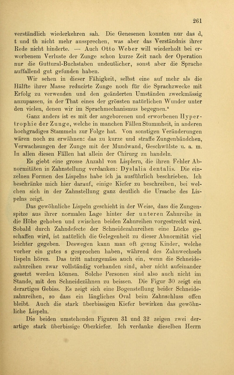 verständlicli wiederkehren sah. Die Genesenen konnten nur das d, t und th nicht mehr aussprechen, was aber das Verständnis ihrer Rede nicht hinderte. — Auch Otto Weber will wiederholt bei er- worbenem Verluste der Zunge schon kurze Zeit nach der Operation nur die Guttural-Buchstaben undeutlicher, sonst aber die Sprache auffallend gut gefunden haben. Wir sehen in dieser Fähigkeit, selbst eine auf mehr als die Hälfte ihrer Masse reducirte Zunge noch für die Sprachzwecke mit Erfolg zu verwenden und den geänderten Umständen zweckmässig anzupassen, in der That eines der grössten natürlichen Wunder unter den vielen, denen wir im Sprachmechanismus begegnen. Ganz anders ist es mit der angeborenen und erworbenen Hyper- trophie der Zunge, welche in manchen Fällen Stummheit, in anderen hochgradiges Stammeln zur Folge hat. Von sonstigen Veränderungen wären noch zu erwähnen: das zu kurze und straffe Zungenbändchen, Verwachsungen der Zunge mit der Mundwand, Geschwülste u. a. m. In allen diesen Fällen hat allein der Chirurg zu handeln. Es giebt eine grosse Anzahl von Lisplern, die ihren Fehler Ab- normitäten in Zahnstellung verdanken: Dyslalia dentalis. Die ein- zelnen Formen des Lispeins habe ich ja ausführlich beschrieben. Ich beschränke mich hier darauf, einige Kiefer zu beschreiben, bei wel- chen sich in der Zahnstellung ganz deutlich die Ursache des Lis- peins zeigt. Das gewöhnliche Lispeln geschieht in der Weise, dass die Zungen- spitze aus ihrer normalen Lage hinter der unteren Zahnreihe in die Höhe gehoben und zwischen beiden Zahnreihen vorgestreckt wird. Sobald durch Zahndefecte der Schneidezahnreihen eine Lücke ge- schaffen wird, ist natürlich die Gelegenheit zu dieser Abnormität viel leichter gegeben. Deswegen kann man oft genug Kinder, welche vorher ein gutes s gesprochen haben, während des Zahnwechsels lispeln hören. Das tritt naturgemäss auch ein, wenn die Schneide- zahnreihen zwar vollständig vorhanden sind, aber nicht aufeinander gesetzt werden können. Solche Personen sind also auch nicht im Stande, mit den Schneidezähnen zu beissen. Die Figur 30 zeigt ein derartiges Gebiss. Es zeigt sich eine Bogenstellung beider Schneide- zahnreihen, so dass ein längliches Oval beim Zahnschluss offen bleibt. Auch die stark überbissigen Kiefer bewirken das gewöhn- liche Lispeln, Die beiden umstehenden Figuren 31 und 32 zeigen zwei der- artige stark überbissige Oberkiefer. Ich verdanke dieselben Herrn