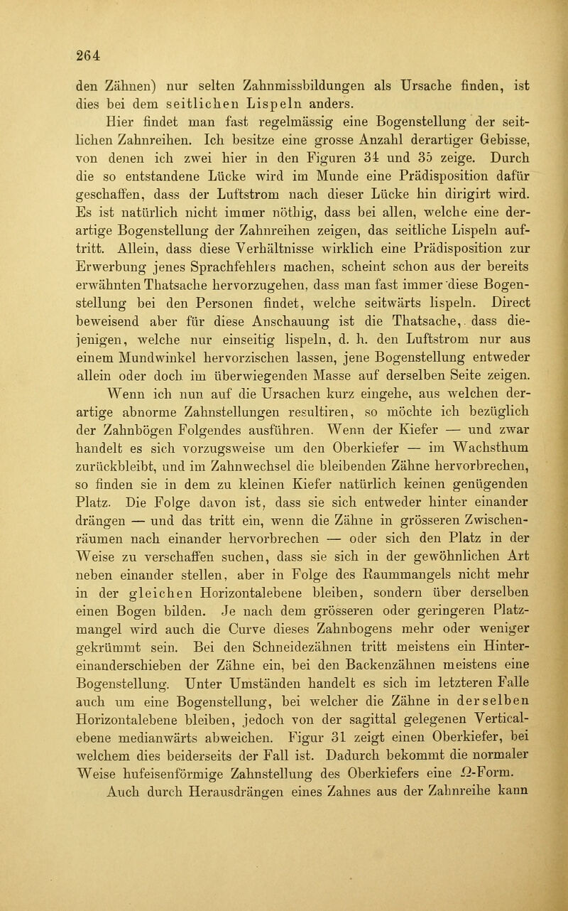 den Zähnen) nur selten Zahnmissbildungen als Ursache finden, ist dies bei dem seitlichen Lispeln anders. Hier findet man fast regelmässig eine Bogenstellung der seit- lichen Zahnreihen. Ich besitze eine grosse Anzahl derartiger Gebisse, von denen ich zwei hier in den Figuren 34 und 35 zeige. Durch die so entstandene Lücke wird im Munde eine Prädisposition dafür geschafi'en, dass der Luftstrom nach dieser Lücke hin dirigirt wird. Es ist natürlich nicht immer nöthig, dass bei allen, welche eine der- artige Bogenstellung der Zahnreihen zeigen, das seitliche Lispeln auf- tritt. Allein, dass diese Verhältnisse wirklich eine Prädisposition zur Erwerbung jenes Sprachfehlers machen, scheint schon aus der bereits erwähnten Thatsache hervorzugehen, dass man fast immer diese Bogen- stellung bei den Personen findet, welche seitwärts lispeln. Direct beweisend aber für diese Anschauung ist die Thatsache,. dass die- jenigen, welche nur einseitig lispeln, d. h. den Luftstrom nur aus einem Mundwinkel hervorzischen lassen, jene Bogenstellung entweder allein oder doch im überwiegenden Masse auf derselben Seite zeigen. Wenn ich nun auf die Ursachen kurz eingehe, aus welchen der- artige abnorme Zahnstellungen resultiren, so möchte ich bezüglich der Zahnbögen Folgendes ausführen. Wenn der Kiefer — und zwar handelt es sich vorzugsweise um den Oberkiefer — im Wachsthum zurückbleibt, und im Zahnwechsel die bleibenden Zähne hervorbrechen, so finden sie in dem zu kleinen Kiefer natürlich keinen genügenden Platz. Die Folge davon ist, dass sie sich entweder hinter einander drängen — und das tritt ein, wenn die Zähne in grösseren Zwischen- räumen nach einander hervorbrechen — oder sich den Platz in der Weise zu verschaffen suchen, dass sie sich in der gewöhnlichen Art neben einander stellen, aber in Folge des Raummangels nicht mehr in der gleichen Horizontal ebene bleiben, sondern über derselben einen Bogen bilden. Je nach dem grösseren oder geringeren Platz- mangel wird auch die Curve dieses Zahnbogens mehr oder weniger gekrümmt sein. Bei den Schneidezähnen tritt meistens ein Hinter- einanderschieben der Zähne ein, bei den Backenzähnen meistens eine Bogenstellung. Unter Umständen handelt es sich im letzteren Falle auch um eine Bogenstellung, bei welcher die Zähne in derselben Horizontalebene bleiben, jedoch von der sagittal gelegenen Vertical- ebene medianwärts abweichen. Figur 31 zeigt einen Oberkiefer, bei welchem dies beiderseits der Fall ist. Dadurch bekommt die normaler Weise hufeisenförmige Zahnstellung des Oberkiefers eine .ß-Form. Auch durch Herausdrängen eines Zahnes aus der Zahnreihe kann