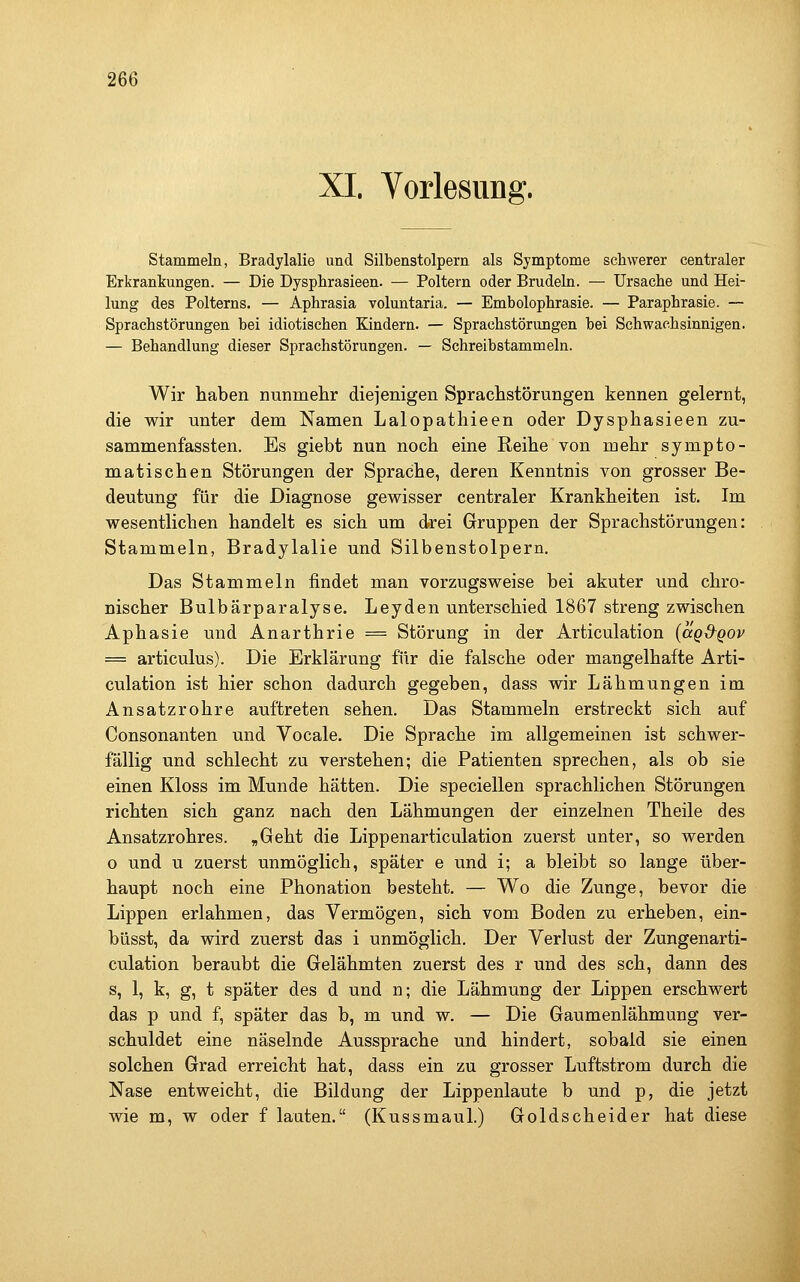 XI. Vorlesung. stammeln, Bradylalie und Silbenstolpern als Symptome schwerer centraler Erkrankungen. — Die Dysphrasieen. — Poltern oder Brudeln. — Ursaclie und Hei- lung des Polterns. — Aphrasia voluntaria. — Embolophrasie. — Paraphrasie. — Sprachstörungen bei idiotischen Kindern. — Sprachstörungen bei Schwachsinnigen. — Behandlung dieser Sprachstörungen. — Schreibstammeln. Wir haben nunmehr diejenigen Sprachstörungen kennen gelernt, die wir unter dem Namen Lalopathieen oder Dysphasieen zu- sammenfassten. Es giebt nun noch eine Reihe von mehr sympto- matischen Störungen der Sprache, deren Kenntnis von grosser Be- deutung für die Diagnose gewisser centraler Krankheiten ist. Im wesentlichen handelt es sich um drei Gruppen der Sprachstörungen: Stammeln, Bradylalie und Silbenstolpern. Das Stammeln findet man vorzugsweise bei akuter und chro- nischer Bulbärparalyse. Leyden unterschied 1867 streng zwischen Aphasie und Anarthrie = Störung in der Articulation (agd^gov = articulus). Die Erklärung für die falsche oder mangelhafte Arti- culation ist hier schon dadurch gegeben, dass wir Lähmungen im Ansatzrohre auftreten sehen. Das Stammeln erstreckt sich auf Consonanten und Vocale. Die Sprache im allgemeinen ist schwer- fällig und schlecht zu verstehen; die Patienten sprechen, als ob sie einen Kloss im Munde hätten. Die speciellen sprachlichen Störungen richten sich ganz nach den Lähmungen der einzelnen Theile des Ansatzrohres. „Geht die Lippenarticulation zuerst unter, so werden o und u zuerst unmöglich, später e und i; a bleibt so lange über- haupt noch eine Phonation besteht. — Wo die Zunge, bevor die Lippen erlahmen, das Vermögen, sich vom Boden zu erheben, ein- büsst, da wird zuerst das i unmöglich. Der Verlust der Zungenarti- culation beraubt die Gelähmten zuerst des r und des seh, dann des s, 1, k, g, t später des d und n; die Lähmung der Lippen erschwert das p und f, später das b, m und w. — Die Gaumenlähmung ver- schuldet eine näselnde Aussprache und hindert, sobald sie einen solchen Grad erreicht hat, dass ein zu grosser Luftstrom durch die Nase entweicht, die Bildung der Lippenlaute b und p, die jetzt wie m, w oder f lauten. (Kussmaul.) Goldscheider hat diese