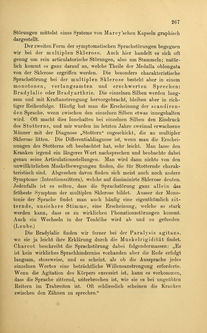 Störungen mittelst eines Systems von Marey'sehen Kapseln graphisch dargestellt. Der zweiten Form der symptomatischen Sprachstörungen begegnen wir bei der multiplen Sklerose. Auch hier handelt es sich oft genug um rein articulatorische Störungen, also um Stammeln; natür- lich kommt es ganz darauf an, welche Theile der Medulla oblongata von der Sklerose ergriffen werden. Die besonders charakteristische Sprachstörung bei der multiplen Sklerose besteht aber in einem monotonen, verlangsamten und erschwerten Sprechen: Bradylalie oder Bradyarthrie. Die einzelnen Silben werden lang- sam und mit Kraftanstrengung hervorgebracht, bleiben aber in rich- tiger Reihenfolge. Häufig hat man die Erscheinung der scandiren- den Sprache, wenn zwischen den einzelnen Silben etwas innegehalten wird. Oft macht dies Innehalten bei einzelnen Silben den Eindruck des Stotterns, und mir wurden im letzten Jahre zweimal erwachsene Männer mit der Diagnose „Stottern zugeschickt, die an multipler Sklerose litten. Die Difierentialdiagnose ist, wenn man die Erschei- nungen des Stotterns oft beobachtet hat, sehr leicht. Man lasse den Kranken irgend ein längeres Wort nachsprechen und beobachte dabei genau seine Articulationsstellungen. Man wird dann nichts von den unwillkürlichen Muskelbewegungen finden, die für Stotternde charak- teristisch sind. Abgesehen davon finden sich meist auch noch andere Symptome (Intentionszittern), welche auf dissiminirte Sklerose deuten. Jedenfalls ist es selten, dass die Sprachstörung ganz allein das früheste Symptom der multiplen Sklerose bildet. Ausser der Mono- tonie der Sprache findet man auch häufig eine eigenthümlich zit- ternde, unsichere Stimme, eine Erscheinung, welche so stark werden kann, dass es zu wirklichen Phonationsstörungen kommt. Auch ein Wechseln in der Tonhöhe wird ab und zu gefunden (Leube.) Die Bradylalie finden wir ferner bei der Paralysis agitans. wo sie ja leicht ihre Erklärung durch die Muskelrigidität findet. Charcot beschreibt die Sprachstörung dabei folgendermassen: „Es ist kein wirkliches Sprachhinderniss vorhanden aber die Rede erfolgt langsam, stossweise, und es scheint, als ob die Aussprache jedes einzelnen Wortes eine beträchtliche Willensanstrengung erforderte. Wenn die Agitation des Körpers excessirt ist, kann es vorkommen, dass die Sprache zitternd, unterbrochen ist, wie sie es bei ungeübten Reitern im Trabreiten ist. Oft schliesslich scheinen die Kranken zwischen den Zähnen zu sprechen.