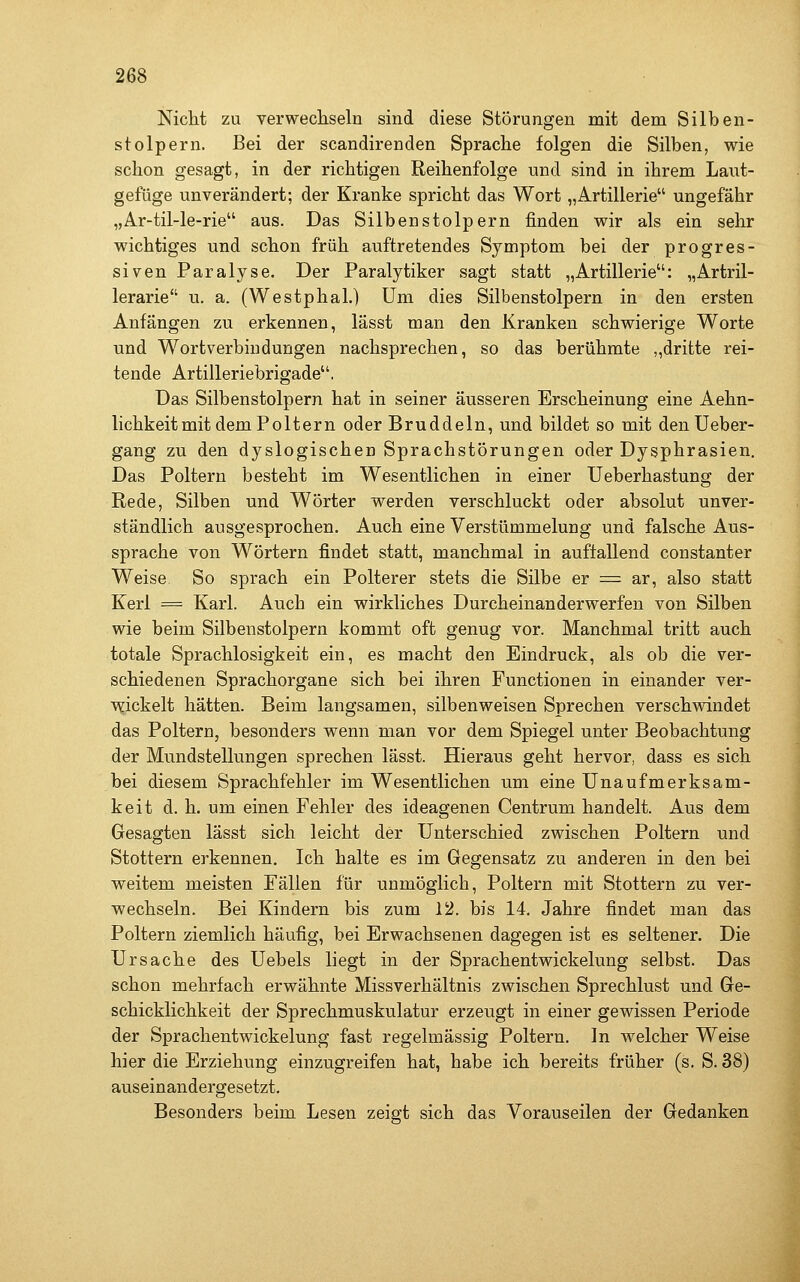 Nicht zu verwecliseln sind diese Störungen mit dem Silben- stolpern. Bei der scandirenden Sprache folgen die Silben, wie schon gesagt, in der richtigen Reihenfolge und sind in ihrem Laut- gefüge unverändert; der Kranke spricht das Wort „Artillerie ungefähr „Ar-til-le-rie aus. Das Silbenstolpern finden wir als ein sehr wichtiges und schon früh auftretendes Symptom bei der progres- siven Paralyse. Der Paralytiker sagt statt „Artillerie: „Artril- lerarie u. a. (Westphal.) Um dies Silbenstolpern in den ersten Anfängen zu erkennen, lässt man den Kranken schwierige Worte und Wortverbindungen nachsprechen, so das berühmte ,,dritte rei- tende Artilleriebrigade. Das Silbenstolpern hat in seiner äusseren Erscheinung eine Aehn- lichkeitmit dem Poltern oder Bruddeln, und bildet so mit denUeber- gang zu den dyslogischen Sprachstörungen oder Dysphrasien. Das Poltern besteht im Wesentlichen in einer Ueberhastung der Rede, Silben und Wörter werden verschluckt oder absolut unver- ständlich ausgesprochen. Auch eine Verstümmelung und falsche Aus- sprache von Wörtern findet statt, manchmal in auffallend constanter Weise So sprach ein Polterer stets die Silbe er = ar, also statt Kerl = Karl. Auch ein wirkliches Durcheinanderwerfen von Silben wie beim Silbenstolpern kommt oft genug vor. Manchmal tritt auch totale Sprachlosigkeit ein, es macht den Eindruck, als ob die ver- schiedenen Sprachorgane sich bei ihren Functionen in einander ver- v^ickelt hätten. Beim langsamen, silbenweisen Sprechen verschwindet das Poltern, besonders wenn man vor dem Spiegel unter Beobachtung der Mundstellungen sprechen lässt. Hieraus geht hervor, dass es sich bei diesem Sprachfehler im Wesentlichen um eine Unaufmerksam- keit d. h. um einen Fehler des ideagenen Centrum handelt. Aus dem Gesagten lässt sich leicht der Unterschied zwischen Poltern und Stottern erkennen. Ich halte es im Gegensatz zu anderen in den bei weitem meisten Fällen für unmöglich. Poltern mit Stottern zu ver- wechseln. Bei Kindern bis zum 12. bis 14. Jahre findet man das Poltern ziemlich häufig, bei Erwachsenen dagegen ist es seltener. Die Ursache des Uebels liegt in der Sprachentwickelung selbst. Das schon mehrfach erwähnte Missverhältnis zwischen Sprechlust und Ge- schicklichkeit der Sprechmuskulatur erzeugt in einer gewissen Periode der Sprachentwickelung fast regelmässig Poltern. In welcher Weise hier die Erziehung einzugreifen hat, habe ich bereits früher (s, S. 38) auseinandergesetzt. Besonders beim Lesen zeigt sich das Vorauseilen der Gedanken