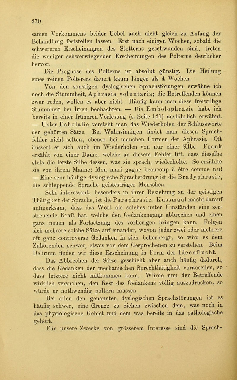 samen Vorkommens beider Uebel auch niclit gleicli zu Anfang der Behandlung feststellen lassen. Erst nach einigen Wochen, sobald die schwereren Erscheinungen des Stotterns geschwunden sind, treten die weniger schwerwiegenden Erscheinungen des Polterns deutlicher hervor. Die Prognose des Polterns ist absolut günstig. Die Heilung eines reinen Polterers dauert kaum länger als 4 Wochen. Von den sonstigen dyslogischen Sprachstörungen erwähne ich noch die Stummheit, Aphrasia voluntaria; die Betreffenden können zwar reden, wollen es aber nicht. Häufig kann man diese freiwillige Stummheit bei Irren beobachten. — Die Embolophrasie habe ich bereits in einer früheren Vorlesung (s. Seite 121) ausführlich erwähnt. — Unter Echolalie versteht man das Wiederholen der Schlussworte der gehörten Sätze. Bei Wahnsinnigen findet man diesen Sprach- fehler nicht selten, ebenso bei manchen Formen der Aphrasie. Oft äussert er sich auch im Wiederholen von nur einer Silbe. Frank erzählt von einer Dame, welche an diesem Fehler litt, dass dieselbe stets die letzte Silbe dessen, was sie sprach, wiederholte. So erzählte sie von ihrem Manne: Mon mari gagne beaucoup ä etre connue nu! — Eine sehr häufige dyslogische Sprachstörung ist die Bradyphrasie, die schleppende Sprache geistesträger Menschen. Sehr interessant, besonders in ihrer Beziehung zu der geistigen Thätigkeit der Sprache, ist dieParaphrasie. Kussmaul macht darauf aufmerksam, dass das Wort als solches unter Umständen eine zer- streuende Kraft hat, welche den Gedankengang abbrechen und einen ganz neuen als Fortsetzung des vorherigen bringen kann. Folgen sich mehrere solche Sätze auf einander, wovon jeder zwei oder mehrere oft ganz controverse Gedanken in sich beherbergt, so wird es dem Zuhörenden schwer, etwas von dem Gesprochenen zu verstehen. Beim Delirium finden wir diese Erscheinung in Form der Ideenflucht. Das Abbrechen der Sätze geschieht aber auch häufig dadurch, dass die Gedanken der mechanischen Sprechthätigkeit vorauseilen, so dass letztere nicht mitkommen kann. Würde nun der Betreffende wirklich versuchen, den Rest des Gedankens völlig auszudrücken, so würde er nothwendig poltern müssen. Bei allen den genannten dyslogischen Sprachstörungen ist es häufig schwer, eine Grenze zu ziehen zwischen dem, was noch in das physiologische Gebiet und dem was bereits in das pathologische gehört. Für unsere Zwecke von grösserem Interesse sind die Sprach-