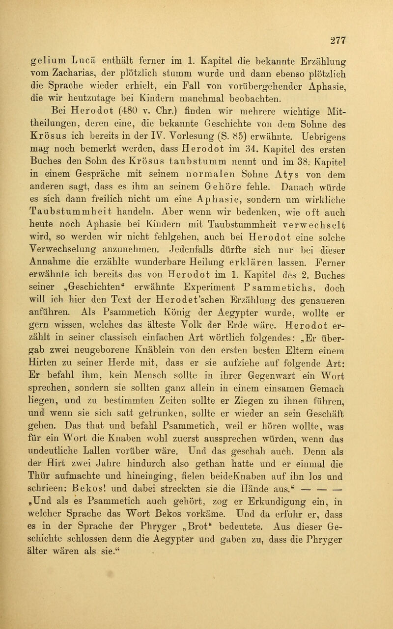 gelium Lucä enthält ferner im 1. Kapitel die bekannte Erzählung vom Zacharias, der plötzlich stumm wurde und dann ebenso plötzlich die Sprache wieder erhielt, ein Fall von vorübergehender Aphasie, die wir heutzutage bei Kindern manchmal beobachten. Bei Herodot (480 v. Chr.) finden wir mehrere wichtige Mit- theilungen, deren eine, die bekannte Geschichte von dem Sohne des Krösus ich bereits in der IV. Vorlesung (S. b5) erwähnte. Uebrigens mag noch bemerkt werden, dass Herodot im 34. Kapitel des ersten Buches den Sohn des Krösus taubstumm nennt und im 38. Kapitel in einem Gespräche mit seinem normalen Sohne Atys von dem anderen sagt, dass es ihm an seinem Gehöre fehle. Danach würde es sich dann freilich nicht um eine Aphasie, sondern um wirkliche Taubstummheit handeln. Aber wenn wir bedenken, wie oft auch heute noch Aphasie bei Kindern mit Taubstummheit verwechselt wird, so werden wir nicht fehlgehen, auch bei Herodot eine solche Verwechselung anzunehmen. Jedenfalls dürfte sich nur bei dieser Annahme die erzählte wunderbare Heilung erklären lassen. Ferner erwähnte ich bereits das von Herodot im 1. Kapitel des 2. Buches seiner „Geschichten erwähnte Experiment Psammetichs, doch will ich hier den Text der Herodet'schen Erzählung des genaueren anführen. Als Psammetich König der Aegypter wurde, wollte er gern wissen, welches das älteste Volk der Erde wäre. Herodot er- zählt in seiner classisch einfachen Art wörtlich folgendes: „Er über- gab zwei neugeborene Knäblein von den ersten besten Eltern einem Hirten zu seiner Herde mit, dass er sie aufziehe auf folgende Art: Er befahl ihm, kein Mensch sollte in ihrer Gegenwart ein Wort sprechen, sondern sie sollten ganz allein in einem einsamen Gemach liegen, und zu bestimmten Zeiten sollte er Ziegen zu ihnen führen, und wenn sie sich satt getrunken, sollte er wieder an sein Geschäft gehen. Das that und befahl Psammetich, weil er hören wollte, was für ein Wort die Knaben wohl zuerst aussprechen würden, wenn das undeutliche Lallen vorüber wäre. Und das geschah auch. Denn als der Hirt zwei Jahre hindurch also gethan hatte und er einmal die Thür aufmachte und hineinging, fielen beideKnaben auf ihn los und schrieen: Bekos! und dabei streckten sie die Hände aus. — ,Und als es Psammetich auch gehört, zog er Erkundigung ein, in welcher Sprache das Wort Bekos vorkäme. Und da erfuhr er, dass es in der Sprache der Phryger „Brot bedeutete. Aus dieser Ge- schichte schlössen denn die Aegypter und gaben zu, dass die Phryger älter wären als sie.