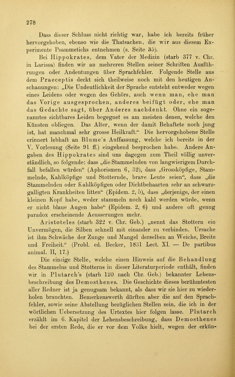 Dass dieser Schluss nicht richtig war, habe ich bereits früher hervorgehoben, ebenso wie die Thatsachen, die wir aus diesem Ex- perimente Psammetichs entnehmen (s. Seite 3ö). Bei Hippokrates, dem Vater der Medizin (starb 377 v. Chr. in Larissa) finden wir an mehreren Stellen seiner Schriften Ausfüh- rungen oder Andeutungen über Sprachfehler. Folgende Stelle aus dem Praeceptis deckt sich theilweise noch mit den heutigen An- schauungen: „Die Undeutlichkeit der Sprache entsteht entweder wegen eines Leidens oder wegen des Gehörs, auch wenn man, ehe man das Vorige ausgesprochen, anderes beifügt oder, ehe man das Gedachte sagt, über Anderes nachdenkt. Ohne ein soge- nanntes sichtbares Leiden begegnet es am meisten denen, welche den Künsten obliegen. Das Alter, wenn der damit Behaftete noch jung ist, hat manchmal sehr grosse Heilkraft. Die hervorgehobene Stelle erinnert lebhaft an Blume's Auffassung, welche ich bereits in der V- Vorlesung (Seite 91 ff.) eingehend besprochen habe. Andere An- gaben des Hippokrates sind uns dagegen zum Theil völlig unver- ständlich, so folgende: dass „die Stammelnden von langwierigem Durch- fall befallen würden'^ (Aphorismen 6, 32), dass „Grossköpfige, Stam- melnde, Kahlköpfige und Stotternde, brave Leute seien, dass „die Stammelnden oder Kahlköpfigen oder Dichtbehaarten sehr an schwarz- galligten Krankheiten litten (Epidem. 2, 5), dass „derjenige, der einen kleinen Kopf habe, weder stammeln noch kahl werden würde, wenn er nicht blaue Augen habe (Epidem. 2, 6) und andere oft genug paradox erscheinende Aeusserungen mehr. Aristoteles (starb 322 v. Chr. Geb.) „nennt das Stottern ein Unvermögen, die Silben schnell mit einander zu verbinden. Ursache ist ihm Schwäche der Zunge und Mangel derselben an Weiche, Breite und Freiheit. (Probl. ed. Becker, 1831 Lect. XL — De partibus animal. II, 17.) Die einzige Stelle, welche einen Hinweis auf die Behandlung des Stammeins und Stotterns in dieser Literaturperiode enthält, finden wir in Plutarch's (starb 120 nach Chr. Geb.) bekannter Lebens- beschreibung des Demosthenes. Die Geschichte dieses berühmtesten aller Redner ist ja genugsam bekannt, als dass wir sie hier zu wieder- holen brauchten. Bemerkenswerth dürften aber die auf den Sprach- fehler, sowie seine Abstellung bezüglichen Stellen sein, die ich in der wörtlichen Uebersetzung des Urtextes hier folgen lasse. Plutarch erzählt im 6. Kapitel der Lebensbeschreibung, dass Demosthenes bei der ersten Rede, die er vor dem Volke hielt, wegen der erkün-