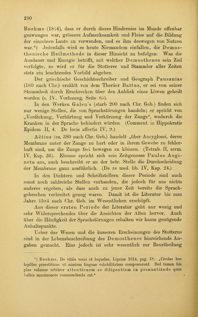 Boehme (1814), dass er durcli dieses Hinderniss im Munde offenbar gezwungen war, grössere Aufmerksamkeit und Fleiss auf die Bildung der einzelnen Laute zu verwenden, und es ihm deswegen von Nutzen war.*) Jedenfalls wird es heute Niemandem einfallen, die Demos- thenische Heilmethode in dieser Hinsicht zu befolgen. Was die Ausdauer und Energie betrifft, mit welcher Demosthenes sein Ziel verfolgte, so wird er für die Stotterer und Stammler aller Zeiten stets ein leuchtendes Vorbild abgeben. Der griechische Geschichtsschreiber und Geograph Pausanias (160 nach Chr.) erzählt von dem Theräer Battus, er sei von seiner Stummheit durch Erschrecken über den Anblick eines Löwen geheilt worden (s. IV. Vorlesung, Seite 8ö). In den Werken Galen's (starb 200 nach Chr. Geb.) finden sich nur wenige Stellen, die von Sprachstörungen handeln; er spricht von „Verdickung, Verhärtung und Verkürzung der Zunge, wodurch die Kranken in der Sprache behindert würden. (Comment. in Hippokratis Epidem II, 4. De locis affectis IV, 9.) Aetius (ca. 380 nach Chr. Geb.) handelt „über Ancyglossi, deren Membrane unter der Zunge zu hart oder in ihrem Gewebe zu fehler- haft sind, um die Zunge frei bewegen zu können. (Tetrab. II, serm. IV, Kap. 36). Ebenso spricht sich sein Zeitgenosse Paulus Aegi- neta aus, auch beschreibt er an der betr. Stelle die Durchscheidung der Membrane ganz ausführlich. (De re med. lib. IV, Kap. 24.) In den Dichtern und Schriftstellern dieser Periode sind auch sonst noch zahlreiche Stellen vorhanden, die jedoch für uns nichts anderes ergeben, als dass auch zu jener Zeit bereits die Sprach- gebrechen verbreitet genug waren. Damit ist die Literatur bis zum Jahre 15ö4 nach Chr. Geb. im Wesentlichen erschöpft. Aus dieser ersten Periode der Literatur geht nur wenig und sehr Widersprechendes über die Ansichten der Alten hervor. Auch über die Häufigkeit der Sprachstörungen erhalten wir kaum genügende Anhaltspunkte. Ueber das Wesen und die äusseren Erscheinungen des Stotterns sind in der Lebensbeschreibung des Demosthenes hinreichende An- gaben gemacht. Eins jedoch ist sehr wesentlich zur Beurtheilung *) Boehme, De vitiis vocis et loquelae, Lipsiae 1814, pag. 18: „Credas hoc lapillos praestitisse, ut nimiam linguae volubilitatem compescerent. Sed tarnen his pUis valuisse arbitror attentionem ac diligentiam in pronuntiändo quae balbis maximopere commendenda est.