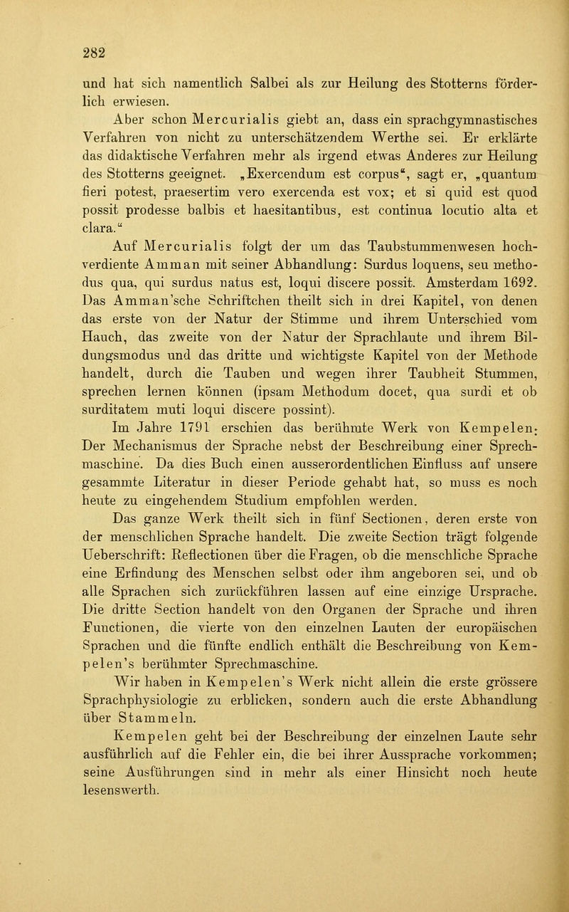 und hat sich namentlich Salbei als zur Heilung des Stotterns förder- lich erwiesen. Aber schon Mercurialis giebt an, dass ein sprachgymnastisches Verfahren von nicht zu unterschätzendem Werthe sei. Er erklärte das didaktische Verfahren mehr als irgend etwas Anderes zur Heilung des Stotterns geeignet. „Exercendum est corpus, sagt er, ,quantum fieri potest, praesertim vero exercenda est vox; et si quid est quod possit prodesse balbis et haesitantibus, est continua locutio alta et clara. Auf Mercurialis folgt der um das Taubstummenwesen hoch- verdiente Amman mit seiner Abhandlung: Surdus loquens, seu metho- dus qua, qui surdus natus est, loqui discere possit. Amsterdam 1692. Das Amman'sehe Schriftchen theilt sich in drei Kapitel, von denen das erste von der Natur der Stimme und ihrem Unterschied vom Hauch, das zweite von der Natur der Sprachlaute und ihrem Bil- dungsmodus und das dritte und wichtigste Kapitel von der Methode handelt, durch die Tauben und wegen ihrer Taubheit Stummen, sprechen lernen können (ipsam Methodum docet, qua surdi et ob surditatem muti loqui discere possint). Im Jahre 1791 erschien das berühmte Werk von Kempeleu; Der Mechanismus der Sprache nebst der Beschreibung einer Sprech- maschine. Da dies Buch einen ausserordentlichen Einfiuss auf unsere gesammte Literatur in dieser Periode gehabt hat, so muss es noch heute zu eingehendem Studium empfohlen werden. Das ganze Werk theilt sich in fünf Sectionen, deren erste von der menschlichen Sprache handelt. Die zweite Section trägt folgende Ueberschrift: Reflectionen über die Fragen, ob die menschliche Sprache eine Erfindung des Menschen selbst oder ihm angeboren sei, und ob alle Sprachen sich zurückführen lassen auf eine einzige Ursprache. Die dritte Section handelt von den Organen der Sprache und ihren Functionen, die vierte von den einzelnen Lauten der europäischen Sprachen und die fünfte endlich enthält die Beschreibung von Kem- p eleu's berühmter Sprechmaschine. Wir haben in Kempelen's Werk nicht allein die erste grössere Sprachphysiologie zu erblicken, sondern auch die erste Abhandlung über Stammeln. Kempelen geht bei der Beschreibung der einzelnen Laute sehr ausführlich auf die Fehler ein, die bei ihrer Aussprache vorkommen; seine Ausführungen sind in mehr als einer Hinsicht noch heute lesenswerth.