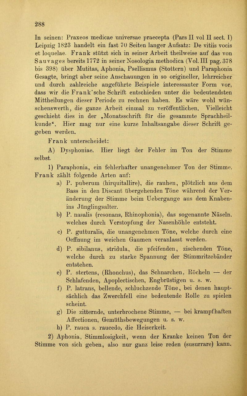 In seinen: Praxeos medicae universae praecepta (Pars II vol II sect. I) Leipzig 1823 handelt ein fast 70 Seiten langer Aufsatz: De vitiis vocis et loquelae. Frank stützt sich in seiner Arbeit theilweise auf das von Sauvages bereits 1772 in seiner Nosologia methodica (Vol.III pag. 378 bis 398) über Mutitas, Apbonia, Psellismus (Stottern) und Paraphonia Gesagte, bringt aber seine Anschauungen in so origineller, lehrreicher und durch zahlreiche angeführte Beispiele interessanter Form vor, dass wir die Frank'sehe Schrift entschieden unter die bedeutendsten Mittheilungen dieser Periode zu rechnen haben. Es wäre wohl wün- schenswerth, die ganze Arbeit einmal zu veröffentlichen. Vielleicht geschieht dies in der ,Monatsschrift für die gesammte Sprachheil- kunde. Hier mag nur eine kurze Inhaltsangabe dieser Schrift ge- geben werden. Frank unterscheidet: A) Dysphoniae. Hier liegt der Fehler im Ton der Stimme selbst. 1) Paraphonia, ein fehlerhafter unangenehmer Ton der Stimme. Frank zählt folgende Arten auf: a) P. puberum (hirquitallire), die rauhen, plötzlich aus dem Bass in den Discant übergehenden Töne während der Ver- änderung der Stimme beim Uebergange aus dem Knaben- ins Jünglingsalter. b) P. nasalis (resonans, Rhinophonia), das sogenannte Näseln, welches durch Verstopfung der Nasenhöhle entsteht. c) P. gutturalis, die unangenehmen Töne, welche durch eine Oeffnung im weichen (jaumen veranlasst werden. d) P. sibilanus, stridula, die pfeifenden, zischenden Töne, welche durch zu starke Spannung der Stimmritzebänder entstehen. e) P. stertens, (Rhonchus), das Schnarchen, Röcheln — der Schlafenden, Apoplectischen, Engbrüstigen u. s. w. f) P. latrans, bellende, schluchzende Töne, bei denen haupt- sächlich das Zwerchfell eine bedeutende Rolle zu spielen scheint. g) Die zitternde, unterbrochene Stimme, — bei krampfhaften Affectionen, (jemüthsbewegungen u. s. w. h) P. rauca s. raucedo, die Heiserkeit. 2) Aphonia, Stimmlosigkeit, wenn der Kranke keinen Ton der Stimme von sich geben, also nur ganz leise reden (susurrare) kann.