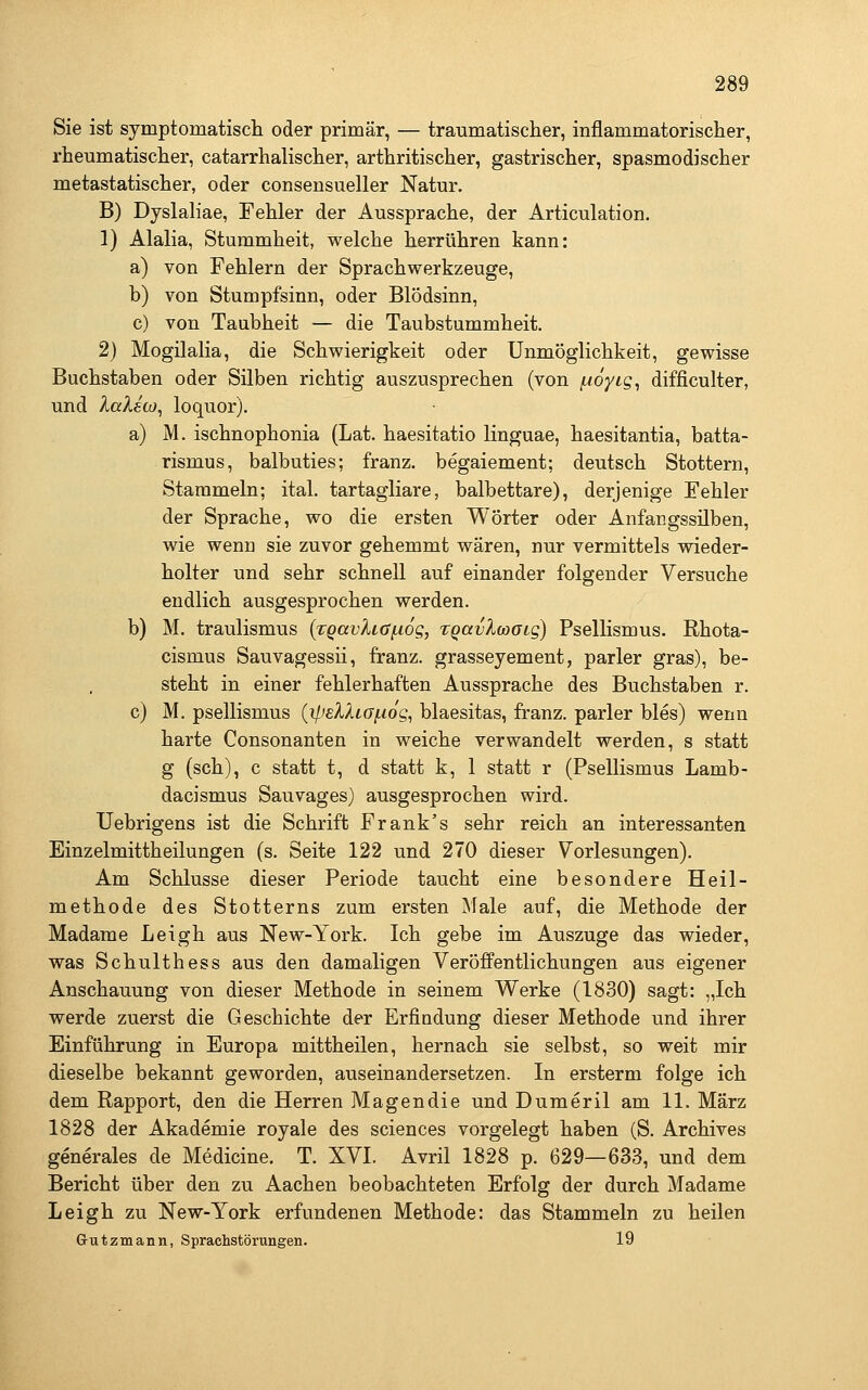 Sie ist symptomatiscli oder primär, — traumatisclier, inflammatorischer, rheumatisclier, catarrlialisclier, arthritisciier, gastrischer, spasmodischer metastatischer, oder consensueller Natur. B) Dyslaliae, Fehler der Aussprache, der Articulation. 1) Alalia, Stummheit, welche herrühren kann: a) von Fehlern der Sprachwerkzeuge, b) von Stumpfsinn, oder Blödsinn, c) von Taubheit — die Taubstummheit. 2) Mogilalia, die Schwierigkeit oder Unmöglichkeit, gewisse Buchstaben oder Silben richtig auszusprechen (von fioyig, difficulter, und lalecü^ loquor). a) M. ischnophonia (Lat. haesitatio linguae, haesitantia, batta- rismus, balbuties; franz. begaiement; deutsch Stottern, Stammeln; ital. tartagliare, balbettare), derjenige Fehler der Sprache, wo die ersten Wörter oder Anfangssilben, wie wenn sie zuvor gehemmt wären, nur vermittels wieder- holter und sehr schnell auf einander folgender Versuche endlich ausgesprochen werden. b) M. traulismus {rgavha^og, xQavXoooig) Psellismus. Rhota- cismus Sauvagessii, franz. grasseyement, parier gras), be- steht in einer fehlerhaften Aussprache des Buchstaben r. c) M. psellismus {ilisXXiGf.iog, blaesitas, franz. parier bles) wenn harte Consonanten in weiche verwandelt werden, s statt g (seh), c statt t, d statt k, 1 statt r (Psellismus Lamb- dacismus Sauvages) ausgesprochen wird. Uebrigens ist die Schrift Frank's sehr reich an interessanten Einzelmittheilungen (s. Seite 122 und 270 dieser Vorlesungen). Am Schlüsse dieser Periode taucht eine besondere Heil- methode des Stotterns zum ersten Male auf, die Methode der Madame Leigh aus New-York. Ich gebe im Auszuge das wieder, was Schulthess aus den damaligen Veröffentlichungen aus eigener Anschauung von dieser Methode in seinem Werke (1830) sagt: „Ich werde zuerst die Geschichte der Erfindung dieser Methode und ihrer Einführung in Europa mittheilen, hernach sie selbst, so weit mir dieselbe bekannt geworden, auseinandersetzen. In ersterm folge ich dem Rapport, den die Herren Magendie und Dumeril am 11. März 1828 der Akademie royale des sciences vorgelegt haben (S. Archives generales de Medicine. T. XVI. Avril 1828 p. 629—633, und dem Bericht über den zu Aachen beobachteten Erfolg der durch Madame Leigh zu New-York erfundenen Methode: das Stammeln zu heilen Grutzmann, Sprachstörungen. 19