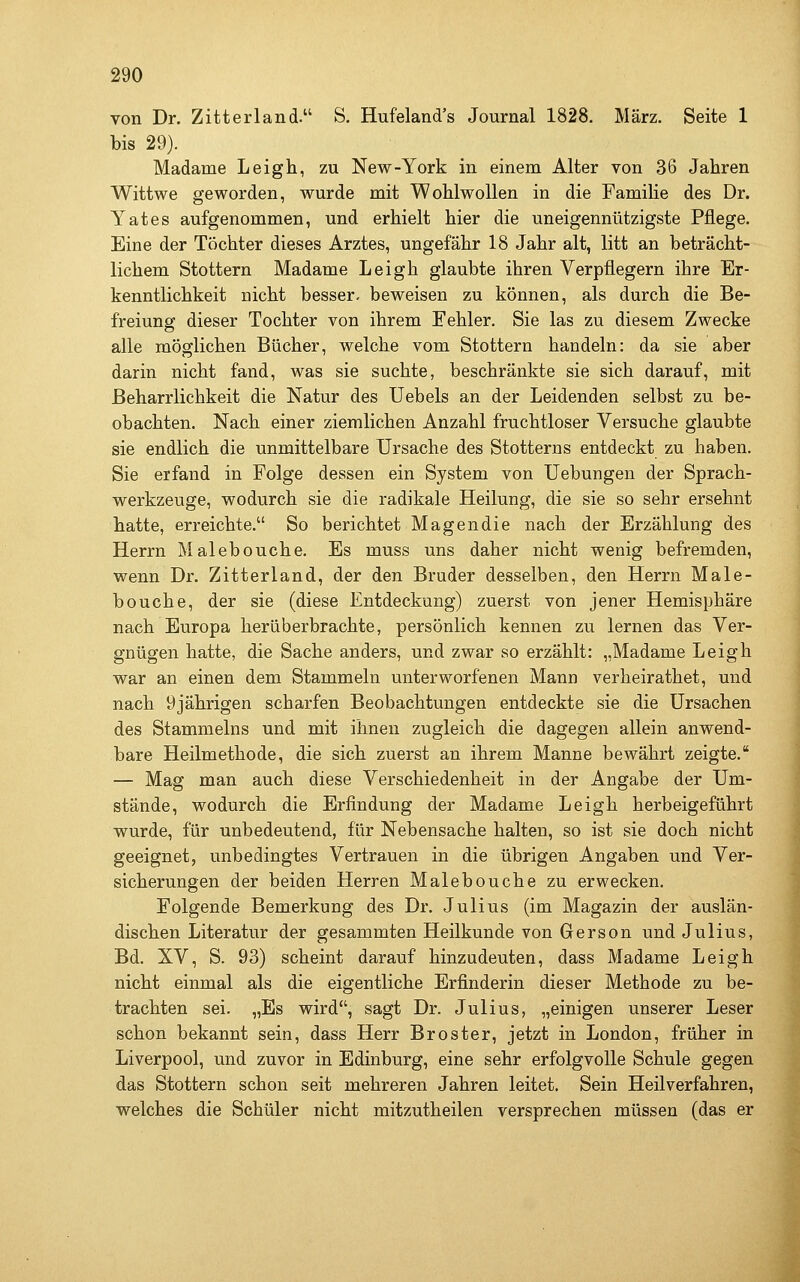 von Dr. Zitterland. S. Hufeland's Journal 1828. März. Seite 1 bis 29). Madame Leigh, zu New-York in einem Alter von 36 Jahren Wittwe geworden, wurde mit Wohlwollen in die Familie des Dr. Yates aufgenommen, und erhielt hier die uneigennützigste Pflege. Eine der Töchter dieses Arztes, ungefähr 18 Jahr alt, litt an beträcht- lichem Stottern Madame Leigh glaubte ihren Verpflegern ihre Er- kenntlichkeit nicht besser- beweisen zu können, als durch die Be- freiung dieser Tochter von ihrem Fehler. Sie las zu diesem Zwecke alle möglichen Bücher, welche vom Stottern handeln: da sie aber darin nicht fand, was sie suchte, beschränkte sie sich darauf, mit Beharrlichkeit die Natur des Uebels an der Leidenden selbst zu be- obachten. Nach einer ziemlichen Anzahl fruchtloser Versuche glaubte sie endlich die unmittelbare Ursache des Stotterns entdeckt zu haben. Sie erfand in Folge dessen ein System von Uebungen der Sprach- werkzeuge, wodurch sie die radikale Heilung, die sie so sehr ersehnt hatte, erreichte. So berichtet Magen die nach der Erzählung des Herrn Malebouche. Es muss uns daher nicht wenig befremden, wenn Dr. Zitterland, der den Bruder desselben, den Herrn Male- bouche, der sie (diese Entdeckung) zuerst von jener Hemisphäre nach Europa herüberbrachte, persönlich kennen zu lernen das Ver- gnügen hatte, die Sache anders, und zwar so erzählt: „Madame Leigh war an einen dem Stammeln unterworfenen Mann verheirathet, und nach 9jährigen scharfen Beobachtungen entdeckte sie die Ursachen des Stammeins und mit ihnen zugleich die dagegen allein anwend- bare Heilmethode, die sich zuerst an ihrem Manne bewährt zeigte. — Mag man auch diese Verschiedenheit in der Angabe der Um- stände, wodurch die Erfindung der Madame Leigh herbeigeführt wurde, für unbedeutend, für Nebensache halten, so ist sie doch nicht geeignet, unbedingtes Vertrauen in die übrigen Angaben und Ver- sicherungen der beiden Herren Malebouche zu erwecken. Folgende Bemerkung des Dr. Julius (im Magazin der auslän- dischen Literatur der gesammten Heilkunde von Gerson und Julius, Bd. XV, S. 93) scheint darauf hinzudeuten, dass Madame Leigh nicht einmal als die eigentliche Erfinderin dieser Methode zu be- trachten sei. „Es wird, sagt Dr. Julius, „einigen unserer Leser schon bekannt sein, dass Herr Broster, jetzt in London, früher in Liverpool, und zuvor in Edinburg, eine sehr erfolgvolle Schule gegen das Stottern schon seit mehreren Jahren leitet. Sein Heilverfahren, welches die Schüler nicht mitzutheilen versprechen müssen (das er