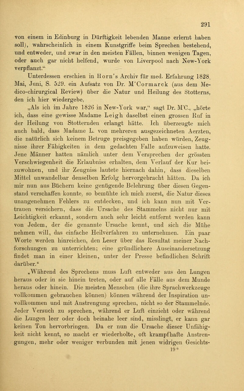 von einem in Edinburg in Dürftigkeit lebenden Manne erlernt haben soll), walirsclieinlich in einem Kunstgriffe beim Sprechen bestehend, •und entweder, und zwar in den meisten Fällen, binnen wenigen Tagen, oder auch gar nicht helfend, wurde von Liverpool nach New-York verpflanzt. Unterdessen erschien in Horn's Archiv für med. Erfahrung 1828. Mai, Juni, S. 529. ein Aufsatz von Dr. M'Cormarck (aus dem Me- dico-chirurgical Review) über die Natur und Heilung des Stotterns, den ich hier wiedergebe, „Als ich im Jahre 1826 in New-York war, sagt Dr. M'C, „hörte ich, dass eine gewisse Madame Leigh daselbst einen grossen Ruf in der Heilung von Stotternden erlangt hätte. Ich überzeugte mich auch bald, dass Madame L. von mehreren ausgezeichneten Aerzten, die natürlich sich keinem Betrüge preisgegeben haben würden, Zeug- nisse ihrer Fähigkeiten in dem gedachten Falle aufzuweisen hatte. Jene Männer hatten nämlich unter dem Versprechen der grössten Verschwiegenheit die Erlaubniss erhalten, dem Verlauf der Kur bei- zuwohnen, und ihr Zeugniss lautete hiernach dahin, dass dieselben Mittel unwandelbar denselben Erfolg hervorgebracht hätten. Da ich mir nun aus Büchern keine genügende Belehrung über diesen Gegen- stand verschaffen konnte, so bemühte ich mich zuerst, die Natur dieses unangenehmen Fehlers zu entdecken, und ich kann nun mit Ver- trauen versichern, dass die Ursache des Stammeins nicht nur mit Leichtigkeit erkannt, sondern auch sehr leicht entfernt werden kann von Jedem, der die genannte Ursache kennt, und sich die Mühe nehmen will, das einfache Heilverfahren zu unternehmen. Ein paar Worte werden hinreichen, den Leser über das Resultat meiner Nach- forschungen zu unterrichten; eine gründlichere Auseinandersetzung findet man in einer kleinen, unter der Presse befindlichen Schrift darüber. „Während des Sprechens muss Luft entweder aus den Lungen heraus oder in sie hinein treten, oder auf alle Fälle aus dem Munde heraus oder hinein. Die meisten Menschen (die ihre Sprachwerkzeuge vollkommen gebrauchen können) können während der Inspiration un- vollkommen und mit Anstrengung sprechen, nicht so der Stammelnde. Jeder Versuch zu sprechen, während er Luft einzieht oder während die Lungen leer oder doch beinahe leer sind, misslingt, er kann gar keinen Ton hervorbringen. Da er nun die Ursache dieser Unfähig- keit nicht kennt, so macht er wiederholte, oft krampfhafte Anstren- gungen, mehr oder weniger verbunden mit jenen widrigen Gesichts- 19*