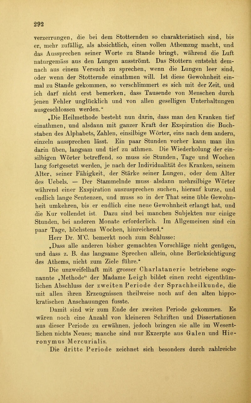 Verzerrungen, die bei dem Stotternden so charakteristisch sind, bis er, mehr zufälhg, als absichtlich, einen vollen Athemzug macht, und das Aussprechen seiner Worte zu Stande bringt, während die Luft naturgemäss aus den Lungen ausströmt. Das Stottern entsteht dem- nach aus einem Versuch zu sprechen, wenn die Lungen leer sind, oder wenn der Stotternde einathmen will. Ist diese Gewohnheit ein- mal zu Stande gekommen, so verschlimmert es sich mit der Zeit, und ich darf nicht erst bemerken, dass Tausende von Menschen durch jenen Fehler unglücklich und von allen geselligen Unterhaltungen ausgeschlossen werden. „Die Heilmethode besteht nun darin, dass man den Kranken tief einathmen, und alsdann mit ganzer Kraft der Exspiration die Buch- staben des Alphabets, Zahlen, einsilbige Wörter, eins nach dem andern, einzeln aussprechen lässt. Ein paar Stunden vorher kann man ihn darin üben, langsam und tief zu athmen. Die Wiederholung der ein- silbigen Wörter betreffend, so muss sie Stunden, Tage und Wochen lang fortgesetzt werden, je nach der Individualität des Kranken, seinem Alter, seiner Fähigkeit, der Stärke seiner Lungen, oder dem Alter des TJebels. — Der Stammelnde muss alsdann mehrsilbige Wörter während einer Exspiration auszusprechen suchen, hierauf kurze, und endlich lange Sentenzen, und muss so in der That seine üble Gewohn- heit umkehren, bis er endlich eine neue Gewohnheit erlangt hat, und die Kur vollendet ist. Dazu sind bei manchen Subjekten nur einige Stunden, bei anderen Monate erforderlich. Im Allgemeinen sind ein paar Tage, höchstens Wochen, hinreichend. Herr Dr. M'C. bemerkt noch zum Schlüsse: ,Dass alle anderen bisher gemachten Vorschläge nicht genügen, und dass z. B. das langsame Sprechen allein, ohne Berücksichtigung des Athems, nicht zum Ziele führe. Die unzweifelhaft mit grosser Charlatanerie betriebene soge- nannte „Methode der Madame Leigh bildet einen recht eigenthüm- lichen Abschluss der zweiten Periode der Sprachheilkunde, die mit allen ihren Erzeugnissen theilweise noch auf den alten hippo- kratischen Anschauungen fusste. Damit sind wir zum Ende der zweiten Periode gekommen. Es wären noch eine Anzahl von kleineren Schriften und Dissertationen aus dieser Periode zu erwähnen, jedoch bringen sie alle im Wesent- lichen nichts Neues; manche sind nur Exzerpte aus Galen und Hie- ronymus Mercurialis. Die dritte Periode zeichnet sich besonders durch zahlreiche