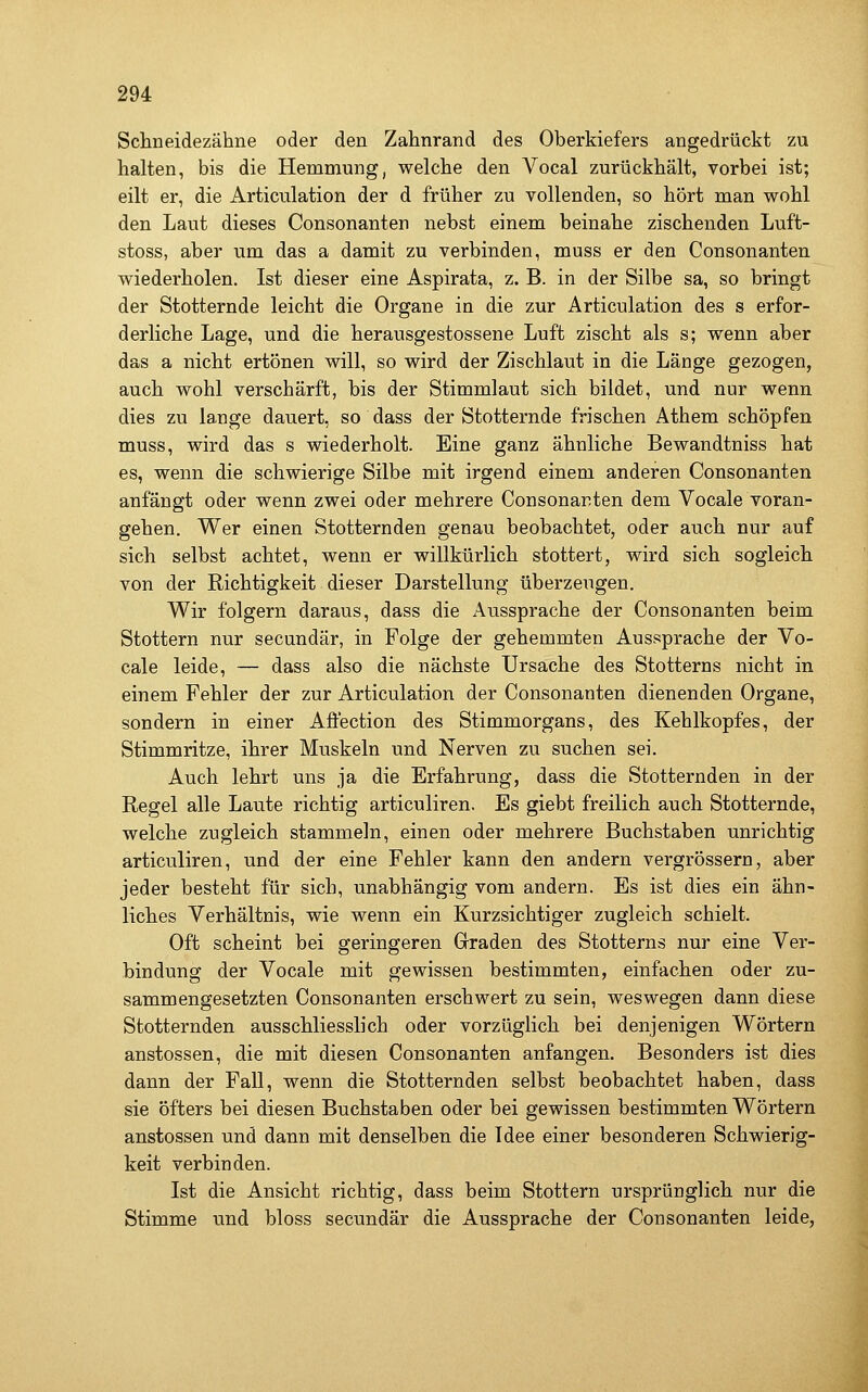 Schneidezähne oder den Zahnrand des Oberkiefers angedrückt zu halten, bis die Hemmung, welche den Vocal zurückhält, vorbei ist; eilt er, die Articulation der d früher zu vollenden, so hört man wohl den Laut dieses Consonanten nebst einem beinahe zischenden Luft- stoss, aber um das a damit zu verbinden, muss er den Consonanten wiederholen. Ist dieser eine Aspirata, z. B. in der Silbe sa, so bringt der Stotternde leicht die Organe in die zur Articulation des s erfor- derliche Lage, und die herausgestossene Luft zischt als s; wenn aber das a nicht ertönen will, so wird der Zischlaut in die Länge gezogen, auch wohl verschärft, bis der Stimmlaut sich bildet, und nur wenn dies zu lange dauert, so dass der Stotternde frischen Athem schöpfen muss, wird das s wiederholt. Eine ganz ähnliche Bewandtniss hat es, wenn die schwierige Silbe mit irgend einem anderen Consonanten anfängt oder wenn zwei oder mehrere Consonanten dem Vocale voran- gehen. Wer einen Stotternden genau beobachtet, oder auch nur auf sich selbst achtet, wenn er willkürlich stottert, wird sich sogleich von der Richtigkeit dieser Darstellung überzeugen. Wir folgern daraus, dass die Aussprache der Consonanten beim Stottern nur secundär, in Folge der gehemmten Aussprache der Vo- cale leide, — dass also die nächste Ursache des Stotterns nicht in einem Fehler der zur Articulation der Consonanten dienenden Organe, sondern in einer Affection des Stimmorgans, des Kehlkopfes, der Stimmritze, ihrer Muskeln und Nerven zu suchen sei. Auch lehrt uns ja die Erfahrung, dass die Stotternden in der Regel alle Laute richtig articuliren. Es giebt freilich auch Stotternde, welche zugleich stammeln, einen oder mehrere Buchstaben unrichtig articuliren, und der eine Fehler kann den andern vergrössern, aber jeder besteht für sich, unabhängig vom andern. Es ist dies ein ähn- liches Verhältnis, wie wenn ein Kurzsichtiger zugleich schielt. Oft scheint bei geringeren Graden des Stotterns nur eine Ver- bindung der Vocale mit gewissen bestimmten, einfachen oder zu- sammengesetzten Consonanten erschwert zu sein, weswegen dann diese Stotternden ausschliesslich oder vorzüglich bei denjenigen Wörtern anstossen, die mit diesen Consonanten anfangen. Besonders ist dies dann der Fall, wenn die Stotternden selbst beobachtet haben, dass sie öfters bei diesen Buchstaben oder bei gewissen bestimmten Wörtern anstossen und dann mit denselben die Idee einer besonderen Schwierig- keit verbinden. Ist die Ansicht richtig, dass beim Stottern ursprünglich nur die Stimme und bloss secundär die Aussprache der Consonanten leide,