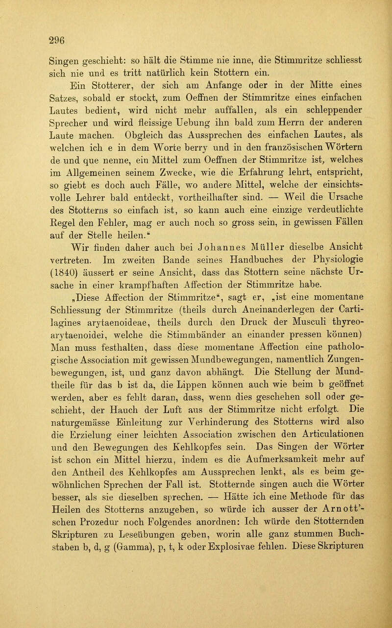 Singen geschieht: so hält die Stimme nie inne, die Stimmritze schliesst sich nie und es tritt natürlich kein Stottern ein. Ein Stotterer, der sich am Anfange oder in der Mitte eines Satzes, sobald er stockt, zum Oeffnen der Stimmritze eines einfachen Lautes bedient, wiid nicht mehr auffallen, als ein schleppender Sprecher und wird fleissige Uebung ihn bald zum Herrn der anderen Laute machen. Obgleich das Aussprechen des einfachen Lautes, als welchen ich e in dem Worte berry und in den französischen Wörtern de und que nenne, ein Mittel zum Oeffnen der Stimmritze ist, welches im Allgemeinen seinem Zwecke, wie die Erfahrung lehrt, entspricht, so giebt es doch auch Fälle, wo andere Mittel, welche der einsichts- volle Lehrer bald entdeckt, vortheilhafter sind. — Weil die Ursache des Stotterns so einfach ist, so kann auch eine einzige verdeutlichte Kegel den Fehler, mag er auch noch so gross sein, in gewissen Fällen auf der Stelle heilen. Wir finden daher auch bei Johannes Müller dieselbe Ansicht vertreten. Im zweiten Bande seines Handbuches der Physiologie (1840) äussert er seine Ansicht, dass das Stottern seine nächste Ur- sache in einer krampfhaften Affection der Stimmritze habe. „Diese Affection der Stimmritze, sagt er, „ist eine momentane Schliessung der Stimmritze (theils durch Aneinanderlegen der Carti- lagines arytaenoideae, theils durch den Druck der Musculi thyreo- arytaenoidei, welche die Stimmbänder an einander pressen können) Man muss festhalten, dass diese momentane Affection eine patholo- gische Association mit gewissen Mundbewegungen, namentlich Zungen- bewegungen, ist, und ganz davon abhängt. Die Stellung der Mund- theile für das b ist da, die Lippen können auch wie beim b geöffnet werden, aber es fehlt daran, dass, wenn dies geschehen soll oder ge- schieht, der Hauch der Luft aus der Stimmritze nicht erfolgt. Die naturgemässe Einleitung zur Verhinderung des Stotterns wird also die Erzielung einer leichten Association zwischen den Articulationen und den Bewegungen des Kehlkopfes sein. Das Singen der Wörter ist schon ein Mittel hierzu, indem es die Aufmerksamkeit mehr auf den Antheil des Kehlkopfes am Aussprechen lenkt, als es beim ge- wöhnlichen Sprechen der Fall ist. Stotternde singen auch die Wörter besser, als sie dieselben sprechen. — Hätte ich eine Methode für das Heilen des Stotterns anzugeben, so würde ich ausser der Arnott'- schen Prozedur noch Folgendes anordnen: Ich würde den Stotternden Skripturen zu Leseübungen geben, worin alle ganz stummen Buch- staben b, d, g (Gamma), p, t, k oder Explosivae fehlen. Diese Skripturen