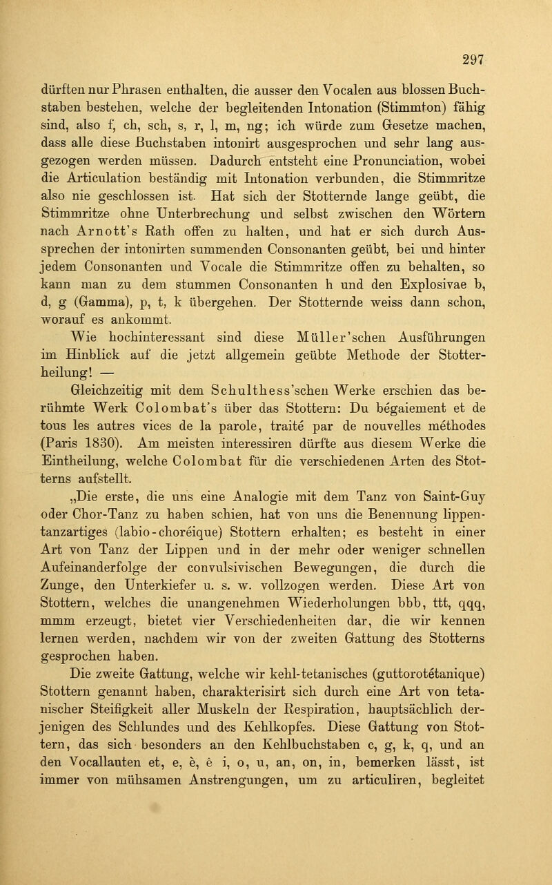 dürften nur Phrasen enthalten, die ausser den Vocalen aus blossen Buch- staben bestehen, welche der begleitenden Intonation (Stimmton) fähig sind, also f^ ch, seh, s, r, 1, m, ng; ich würde zum Gesetze machen, dass alle diese Buchstaben intonirt ausgesprochen und sehr lang aus- gezogen werden müssen. Dadurch entsteht eine Pronunciation, wobei die Articulation beständig mit Intonation verbunden, die Stimmritze also nie geschlossen ist. Hat sich der Stotternde lange geübt, die Stimmritze ohne Unterbrechung und selbst zwischen den Wörtern nach Arnott's Rath offen zu halten, und hat er sich durch Aus- sprechen der intonirten summenden Consonanten geübt, bei und hinter jedem Consonanten und Vocale die Stimmritze offen zu behalten, so kann man zu dem stummen Consonanten h und den Explosivae b, d, g (Gamma), p, t, k übergehen. Der Stotternde weiss dann schon, worauf es ankommt. Wie hochinteressant sind diese Müller'sehen Ausführungen im Hinblick auf die jetzt allgemein geübte Methode der Stotter- heilung! — Gleichzeitig mit dem Schulthess'schen Werke erschien das be- rühmte Werk Colombat's über das Stottern: Du begaiement et de tous les autres vices de la parole, traite par de nouvelles methodes (Paris 1830). Am meisten interessiren dürfte aus diesem Werke die Eintheilung, welche Colombat für die verschiedenen Arten des Stot- terns aufstellt. „Die erste, die uns eine Analogie mit dem Tanz von Saint-Guy oder Chor-Tanz zu haben schien, hat von uns die Benennung lippen- tanzartiges (labio-choreique) Stottern erhalten; es besteht in einer Art von Tanz der Lippen und in der mehr oder weniger schnellen Aufeinanderfolge der convulsivischen Bewegungen, die durch die Zunge, den Unterkiefer u. s. w. vollzogen werden. Diese Art von Stottern, welches die unangenehmen Wiederholungen bbb, ttt, qqq, mmm erzeugt, bietet vier Verschiedenheiten dar, die wir kennen lernen werden, nachdem wir von der zweiten Gattung des Stotterns gesprochen haben. Die zweite Gattung, welche wir kehl-tetanisches (guttorotetanique) Stottern genannt haben, charakterisirt sich durch eine Art von teta- nischer Steifigkeit aller Muskeln der Respiration, hauptsächlich der- jenigen des Schlundes und des Kehlkopfes. Diese Gattung von Stot- tern , das sich besonders an den Kehlbuchstaben c, g, k, q, und an den Vocallauten et, e, e, e i, o, u, an, on, in, bemerken lässt, ist immer von mühsamen Anstrengungen, um zu articuliren, begleitet