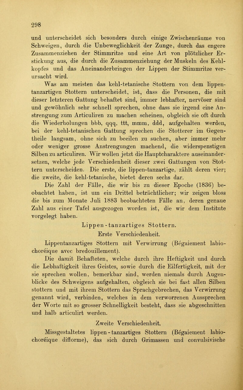 und unterscheidet sich besonders durch einige Zwischenräume von Schweigen, durch die Unbeweglichkeit der Zunge, durch das engere Zusammenziehen der Stimmritze und eine Art von plötzlicher Er- stickung aus, die durch die Zusammenziehung der Muskeln des Kehl- kopfes und das Aneinanderbringen der Lippen der Stimmritze ver- ursacht wird. Was am meisten das kehl-tetanische Stottern von dem lippen- tanzartigen Stottern unterscheidet, ist, dass die Personen, die mit dieser letzteren Gattung behaftet sind, immer lebhafter, nervöser sind und gewöhnlich sehr schnell sprechen, ohne dass sie irgend eine An- strengung zum Articuliren zu machen scheinen, obgleich sie oft durch die Wiederholungen bbb, qqq, ttt, mmm, ddd, aufgehalten werden, bei der kehl-tetanischen Gattung sprechen die Stotterer im Gegen- theile langsam, ohne sich zu beeilen zu suchen, aber immer mehr oder weniger grosse Anstrengungen machend, die widerspenstigen Silben zu articuliren. Wir wollen jetzt die Hauptcharaktere auseinander- setzen, welche jede Verschiedenheit dieser zwei Gattungen von Stot- tern unterscheiden. Die erste, die lippen-tanzartige, zählt deren vier; die zweite, die kehl-tetanische, bietet deren sechs dar. Die Zahl der Fälle, die wir bis zu dieser Epoche (1836) be- obachtet haben, ist um ein Drittel beträchtlicher; wir zeigen bloss die bis zum Monate Juli 1883 beobachteten Fälle an, deren genaue Zahl aus einer Tafel ausgezogen worden ist, die wir dem Institute vorgelegt haben. Lippen-tanzartiges Stottern. Erste Verschiedenheit. Lippentanzartiges Stottern mit Verwirrung (Begaiement labio- choreique avec bredouillement). Die damit Behafteten, welche durch ihre Heftigkeit und durch die Lebhaftigkeit ihres Geistes, sowie durch die Eilfertigkeit, mit der sie sprechen wollen, bemerkbar sind, werden niemals durch Augen- blicke des Schweigens aufgehalten, obgleich sie bei fast allen Silben stottern und mit ihrem Stottern das Sprachgebrechen, das Verwirrung genannt wird, verbinden, welches in dem verworrenen Aussprechen der Worte mit so grosser Schnelligkeit besteht, dass sie abgeschnitten und halb articulirt werden. Zweite Verschiedenheit. Missgestaltetes lippen - tanzartiges Stottern (Begaiement labio- choreique difforme), das sich durch Grimassen und convulsivische