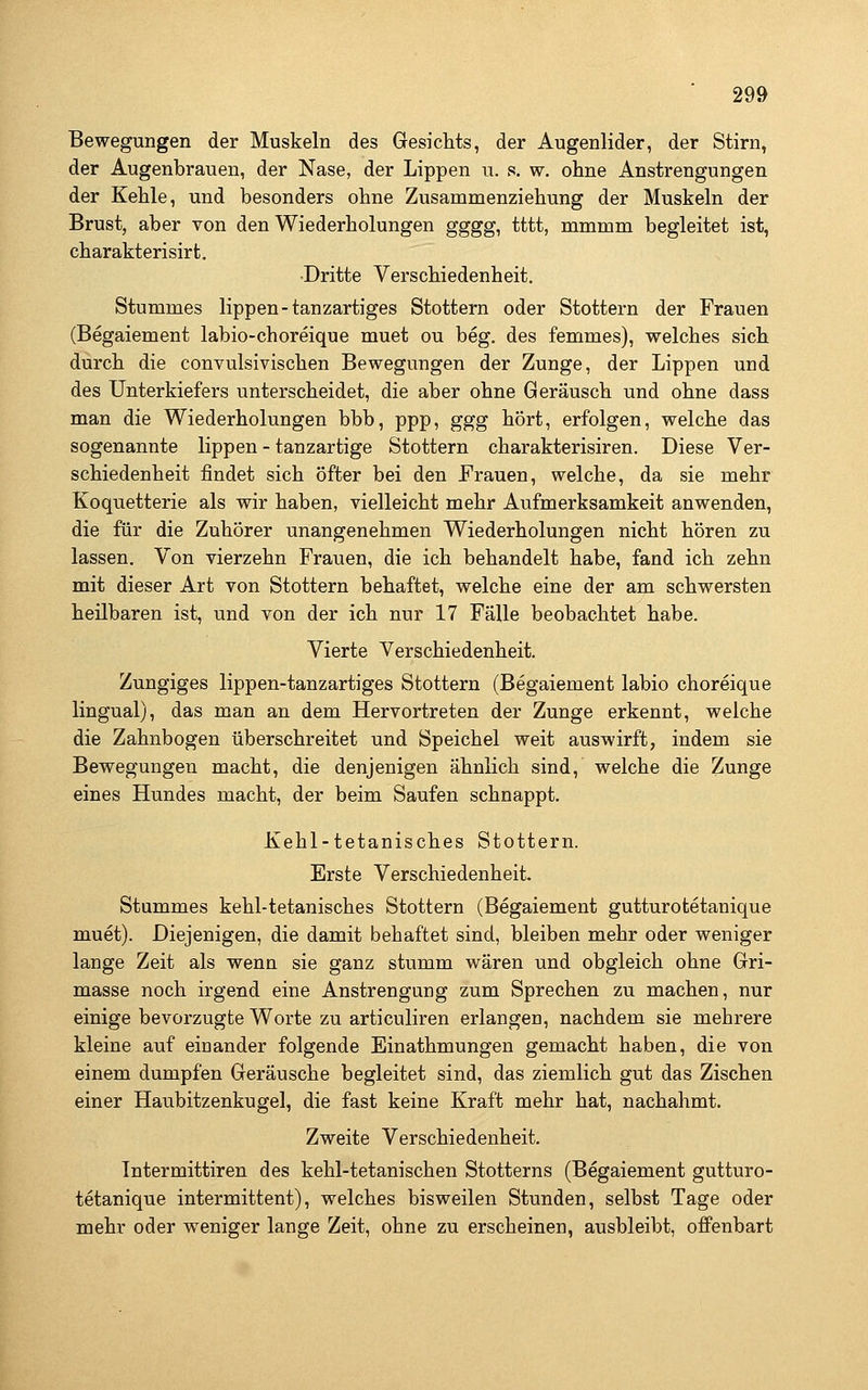 Bewegungen der Muskeln des Gesichts, der Augenlider, der Stirn, der Augenbrauen, der Nase, der Lippen u. s. w. ohne Anstrengungen der Kehle, und besonders ohne Zusammenziehung der Muskeln der Brust, aber von den Wiederholungen gggg, tttt, mmmm begleitet ist, charakterisirt. •Dritte Verschiedenheit. Stummes lippen-tanzartiges Stottern oder Stottern der Frauen (Begaiement labio-choreique muet ou beg. des femmes), welches sich durch die convulsivischen Bewegungen der Zunge, der Lippen und des Unterkiefers unterscheidet, die aber ohne Geräusch und ohne dass man die Wiederholungen bbb, ppp, ggg hört, erfolgen, welche das sogenannte lippen - tanzartige Stottern charakterisiren. Diese Ver- schiedenheit findet sich öfter bei den Frauen, welche, da sie mehr Koquetterie als wir haben, vielleicht mehr Aufmerksamkeit anwenden, die für die Zuhörer unangenehmen Wiederholungen nicht hören zu lassen. Von vierzehn Frauen, die ich behandelt habe, fand ich zehn mit dieser Art von Stottern behaftet, welche eine der am schwersten heilbaren ist, und von der ich nur 17 Fälle beobachtet habe. Vierte Verschiedenheit. Zungiges lippen-tanzartiges Stottern (Begaiement labio choreique lingual), das man an dem Hervortreten der Zunge erkennt, welche die Zahnbogen überschreitet und Speichel weit auswirft, indem sie Bewegungen macht, die denjenigen ähnlich sind, welche die Zunge eines Hundes macht, der beim Saufen schnappt. Kehl-tetanisches Stottern. Erste Verschiedenheit. Stummes kehl-tetanisches Stottern (Begaiement gutturotetanique muet). Diejenigen, die damit behaftet sind, bleiben mehr oder weniger lange Zeit als wenn sie ganz stumm wären und obgleich ohne Gri- masse noch irgend eine Anstrengung zum Sprechen zu machen, nur einige bevorzugte Worte zu articuliren erlangen, nachdem sie mehrere kleine auf einander folgende Einathmungen gemacht haben, die von einem dumpfen Geräusche begleitet sind, das ziemlich gut das Zischen einer Haubitzenkugel, die fast keine Kraft mehr hat, nachahmt. Zweite Verschiedenheit. Tntermittiren des kehl-tetanischen Stotterns (Begaiement gutturo- tetanique intermittent), welches bisweilen Stunden, selbst Tage oder mehr oder weniger lange Zeit, ohne zu erscheinen, ausbleibt, offenbart