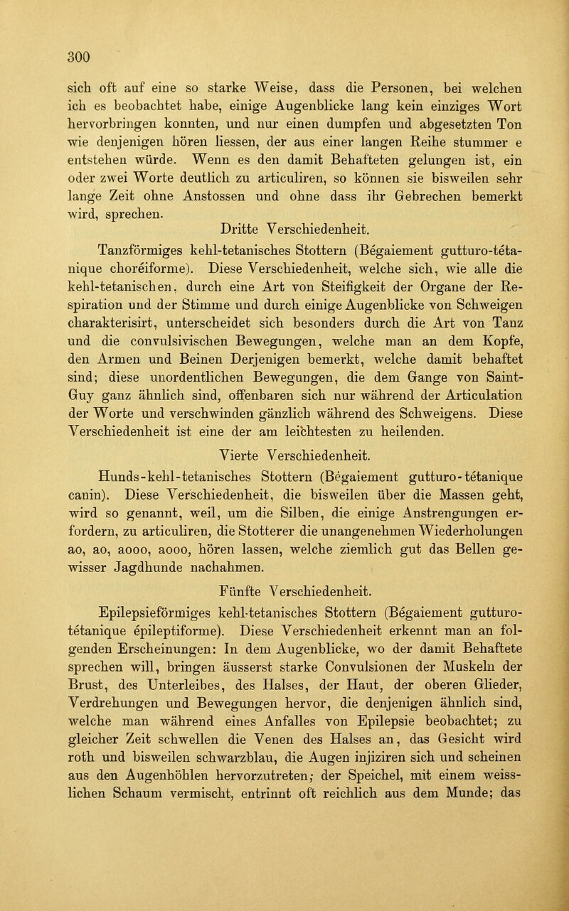 sich oft auf eine so starke Weise, dass die Personen, bei welchen ich es beobachtet habe, einige Augenblicke lang kein einziges Wort hervorbringen konnten, und nur einen dumpfen und abgesetzten Ton wie denjenigen hören Hessen, der aus einer langen Reihe stummer e entstehen würde. Wenn es den damit Behafteten gelungen ist, ein oder zwei Worte deutlich zu articuliren, so können sie bisweilen sehr lange Zeit ohne Anstossen und ohne dass ihr Gebrechen bemerkt wird, sprechen. Dritte Verschiedenheit. Tanzförmiges kehl-tetanisches Stottern (Begaiement gutturo-teta- nique choreiforme). Diese Verschiedenheit, welche sich, wie alle die kehl-tetanischen, durch eine Art von Steifigkeit der Organe der Re- spiration und der Stimme und durch einige Augenblicke von Schweigen charakterisirt, unterscheidet sich besonders durch die Art von Tanz und die convulsivischen Bewegungen, welche man an dem Kopfe, den Armen und Beinen Derjenigen bemerkt, welche damit behaftet sind; diese unordentlichen Bewegungen, die dem Gange von Saint- Guy ganz ähnlich sind, offenbaren sich nur während der Articulation der Worte und verschwinden gänzlich während des Schweigens. Diese Verschiedenheit ist eine der am leibhtesten zu heilenden. Vierte Verschiedenheit. Hunds-kehl-tetanisches Stottern (Begaiement gutturo-tetanique canin). Diese Verschiedenheit, die bisweilen über die Massen geht, wird so genannt, weil, um die Silben, die einige Anstrengungen er- fordern, zu articuliren, die Stotterer die unangenehmen Wiederholungen ao, ao, aooo, aooo, hören lassen, welche ziemlich gut das Bellen ge- wisser Jagdhunde nachahmen. Fünfte Verschiedenheit. Epilepsieförmiges kehl-tetanisches Stottern (Begaiement gutturo- tetanique epileptiforme). Diese Verschiedenheit erkennt man an fol- genden Erscheinungen: In dem Augenblicke, wo der damit Behaftete sprechen will, bringen äusserst starke Convulsionen der Muskeln der Brust, des Unterleibes, des Halses, der Haut, der oberen Glieder, Verdrehungen und Bewegungen hervor, die denjenigen ähnlich sind, welche man während eines Anfalles von Epilepsie beobachtet; zu gleicher Zeit schwellen die Venen des Halses an, das Gesicht wird roth und bisweilen schwarzblau, die Augen injiziren sich und scheinen aus den Augenhöhlen hervorzutreten; der Speichel, mit einem weiss- lichen Schaum vermischt, entrinnt oft reichlich aus dem Munde; das