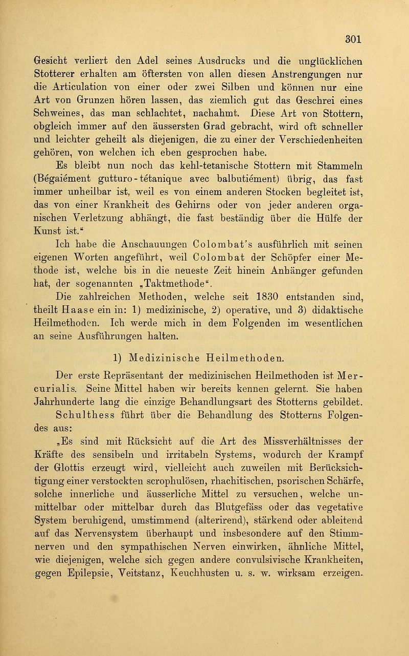 Gesicht verliert den Adel seines Ausdrucks und die unglücklichen Stotterer erhalten am öftersten von allen diesen Anstrengungen nur die Articulation von einer oder zwei Silben und können nur eine Art von Grunzen hören lassen, das ziemlich gut das Geschrei eines Schweines, das man schlachtet, nachahmt. Diese Art von Stottern, obgleich immer auf den äussersten Grad gebracht, wird oft schneller und leichter geheilt als diejenigen, die zu einer der Verschiedenheiten gehören, von welchen ich eben gesprochen habe. Es bleibt nun noch das kehl-tetanische Stottern mit Stammeln (Begaiement gutturo - tetanique avec balbutiement) übrig, das fast immer unheilbar ist, weil es von einem anderen Stocken begleitet ist,^ das von einer Krankheit des Gehirns oder von jeder anderen orga- nischen Verletzung abhängt, die fast beständig über die Hülfe der Kunst ist. Ich habe die Anschauungen Colombat's ausführlich mit seinen eigenen Worten angeführt, weil Colombat der Schöpfer einer Me- thode ist, welche bis in die neueste Zeit hinein Anhänger gefunden hat, der sogenannten „Taktmethode. Die zahlreichen Methoden, welche seit 1830 entstanden sind, theilt Haase ein in: 1) medizinische, 2) operative, und 3) didaktische Heilmethoden. Ich werde mich in dem Folgenden im wesentlichen an seine Ausführungen halten. 1) Medizinische Heilmethoden. Der erste Repräsentant der medizinischen Heilmethoden ist Mer- curialis. Seine Mittel haben wir bereits kennen gelernt. Sie haben Jahrhunderte lang die einzige Behandlungsart des Stotterns gebildet. Schulthess führt über die Behandlung des Stotterns Folgen- des aus: ,Es sind mit Rücksicht auf die Art des Missverhältnisses der Kräfte des sensibeln und irritabeln Systems, wodurch der Krampf der Glottis erzeugt wird, vielleicht auch zuweilen mit Berücksich- tigung einer verstockten scrophulösen, rhachitischen, psorischen Schärfe,, solche innerliche und äusserliche Mittel zu versuchen, welche un- mittelbar oder mittelbar durch das Blutgefäss oder das vegetative System beruhigend, umstimmend (alterirend), stärkend oder ableitend auf das Nervensystem überhaupt und insbesondere auf den Stimm- nerven und den sympathischen Nerven einwirken, ähnliche Mittel, wie diejenigen, welche sich gegen andere convulsivische Krankheiten, gegen Epilepsie, Veitstanz, Keuchhusten u. s. w. wirksam erzeigen.
