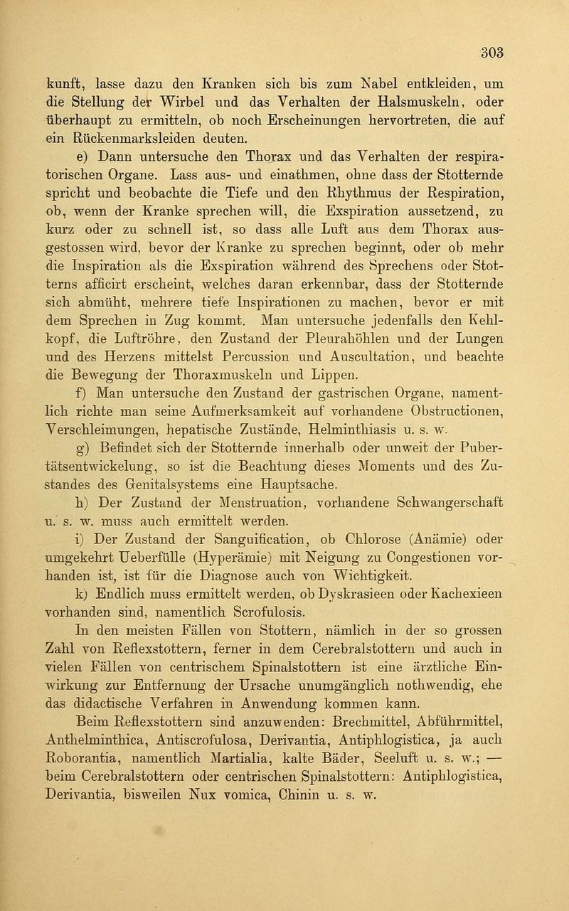 kunft, lasse dazu den Kranken sicli bis zum Nabel entkleiden, um die Stellung der Wirbel und das Verhalten der Halsmuskeln, oder überhaupt zu ermitteln, ob noch Erscheinungen hervortreten, die auf ein Rückenmarksleiden deuten. e) Dann untersuche den Thorax und das Verhalten der respira- torischen Organe, Lass aus- und einathmen, ohne dass der Stotternde spricht und beobachte die Tiefe und den Rhythmus der Respiration, ob, wenn der Kranke sprechen will, die Exspiration aussetzend, zu kurz oder zu schnell ist, so dass alle Luft aus dem Thorax aus- gestossen wird, bevor der Kranke zu sprechen beginnt, oder ob mehr die Inspiration als die Exspiration während des Sprechens oder Stot- terns afficirt erscheint, welches daran erkennbar, dass der Stotternde sich abmüht, mehrere tiefe Inspirationen zu machen, bevor er mit dem Sprechen in Zug kommt. Man untersuche jedenfalls den Kehl- kopf, die Luftröhre, den Zustand der Pleurahöhlen und der Lungen und des Herzens mittelst Percussion und Auscultation, und beachte die Bewegung der Thoraxmuskeln und Lippen. f) Man untersuche den Zustand der gastrischen Organe, nament- lich richte man seine Aufmerksamkeit auf vorhandene Obstructionen, Verschleimungen, hepatische Zustände, Helminthiasis u. s. w. g) Befindet sich der Stotternde innerhalb oder unweit der Puber- tätsentwickelung, so ist die Beachtung dieses Moments und des Zu- standes des Genitalsystems eine Hauptsache. h) Der Zustand der Menstruation, vorhandene Schwangerschaft u. s. w. muss auch ermittelt werden. i) Der Zustand der Sanguification, ob Chlorose (Anämie) oder umgekehrt UeberfüUe (Hyperämie) mit Neigung zu Congestionen vor- handen ist, ist für die Diagnose auch von Wichtigkeit. k) Endlich muss ermittelt werden, ob Dyskrasieen oder Kachexieen vorhanden sind, namentlich Scrofulosis. In den meisten Fällen von Stottern, nämlich in der so grossen Zahl von Reflexstottern, ferner in dem Cerebralstottern und auch in vielen Fällen von centrischem Spinalstottern ist eine ärztliche Ein- wirkung zur Entfernung der Ursache unumgänglich nothwendig, ehe das didactische Verfahren in Anwendung kommen kann. Beim Reflexstottern sind anzu-wenden: Brechmittel, Abführmittel, Anthelminthica, Antiscrofulosa, Derivantia, Antiphlogistica, ja auch Roborantia, namentlich Martialia, kalte Bäder, Seeluft u. s. w.; — beim Cerebralstottern oder centrischen Spinalstottern: Antiphlogistica, Derivantia, bisweilen Nux vomica, Chinin u. s. w.
