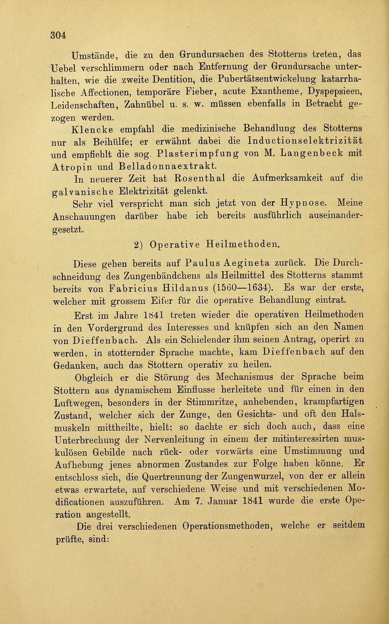 Umstände, die zu den Grundursachen des Stotterns treten, das Uebel verschlimmern oder nach Entfernung der Grundursache unter- halten, wie die zweite Dentition, die Pubertätsentwickelung katarrha- lische Affectionen, temporäre Fieber, acute Exantheme, Dyspepsieen, Leidenschaften, Zahnübel u. s. w. müssen ebenfalls in Betracht ge- zogen werden. Klencke empfahl die medizinische Behandlung des Stotterns nur als Beihülfe; er erwähnt dabei die Inductionselektrizität und empfiehlt die sog. Piasterimpfung von M. Langenbeck mit Atropin und Belladonnaextrakt. In neuerer Zeit hat Rosenthal die Aufmerksamkeit auf die galvanische Elektrizität gelenkt. Sehr viel verspricht man sich jetzt von der Hypnose. Meine Anschauungen darüber habe ich bereits ausführlich auseinander- gesetzt. 2) Operative Heilmethoden. Diese gehen bereits auf Paulus Aegineta zurück. Die Durch- schneidung des Zungenbändchens als Heilmittel des Stotterns stammt bereits von Fabricius Hildanus (1560—1634). Es war der erste, welcher mit grossem Eifer für die operative Behandlung eintrat. Erst im Jahre lö4l treten wieder die operativen Heilmethoden in den Vordergrund des Interesses und knüpfen sich an den Namen von Dieffenbach. Als ein Schielender ihm seinen Antrag, operirt zu werden, in stotternder Sprache machte, kam Dieffenbach auf den Gedanken, auch das Stottern operativ zu heilen. Obgleich er die Störung des Mechanismus der Sprache beim Stottern aus dynamischem Einflüsse herleitete und für einen in den Luftwegen, besonders in der Stimmritze, anhebenden, krampfartigen Zustand, welcher sich der Zunge, den Gesichts- und oft den Hals- muskeln mittheilte, hielt: so dachte er sich doch auch, dass eine Unterbrechung der Nervenleitung in einem der mitinteressirten mus- kulösen Gebilde nach rück- oder vorwärts eine Umstimmung und Aufhebung jenes abnormen Zustandes zur Folge haben könne. Er entschloss sich, die Quertrennung der Zungenwurzel, von der er allein etwas erwartete, auf verschiedene Weise und mit verschiedenen Mo- dificationen auszuführen. Am 7. Januar 1841 wurde die erste Ope- ration angestellt. Die drei verschiedenen Operationsmethoden, welche er seitdem prüfte, sind: