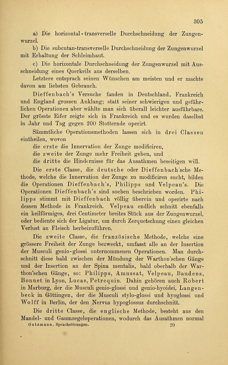 a) Die horizontal - transverselle Durchschneidung der Zungen- wurzel. b) Die subcutan-transverselle Durchschneidung der Zungenwurzel mit Erhaltung der Schleimhaut. c) Die horizontale Durchschneidung der Zungenwurzel mit Aus- schneidung eines Querkeils aus derselben. Letztere entsprach seinen Wünschen am meisten und er machte davon am liebsten Gebrauch. Dieffenbach's Versuche fanden in Deutschland, Frankreich und England grossen Anklang; statt seiner schwierigen und gefähr- lichen Operationen aber wählte man sich überall leichter ausführbare. Der grösste Eifer zeigte sich in Frankreich und es wurden daselbst in Jahr und Tag gegen 200 Stotternde operirt. Sämmtliche Operationsmethoden lassen sich in drei Classen eintheilen, wovon die erste die Innervation der Zunge modificiren, die zweite der Zunge mehr Freiheit geben, und die dritte die Hindernisse für das Ausathmen beseitigen will. Die erste Classe, die deutsche oder Dieffenbach'sche Me- thode, welche die Innervation der Zunge zu modificiren sucht, bilden die Operationen Dieffenbach's, Philipps und Velpeau's. Die Operationen Dieffenbach's sind soeben beschrieben worden. Phi- lipps stimmt mit Dieffenbach völlig überein und operirte nach dessen Methode in Frankreich. Velpeau endlich schnitt ebenfalls ein keilförmiges, drei Centiraeter breites Stück aus der Zungenwurzel, oder bediente sich der Ligatur, um durch Zerquetschung einen gleichen Verlust an Fleisch herbeizuführen. Die zweite Classe, die französische Methode, welche eine grössere Freiheit der Zunge bezweckt, umfasst alle an der Insertion der Musculi genio-glossi unternommenen Operationen. Man durch- schnitt diese bald zwischen der Mündung der Warthon'sehen Gänge und der Insertion an der Spina mentalis, bald oberhalb der War- thon'schen Gänge, so: Philipps, Amussat, Velpeau, Baudens, Bonnet in Lyon, Lucas, Petrequin. Dahin gehören auch Robert in Marburg, der die Musculi genio-glossi und genio-hyoidei, Langen- beck in Göttingen, der die Musculi stylo-glossi und hyoglossi und Wolff in Berlin, der den Nervus hypoglossus durchschnitt. Die dritte Classe, die englische Methode, besteht aus den Mandel- und Gaumsegeloperationen, wodurch das Ausathmen normal Gutzmann, Sprachstörungen. 20
