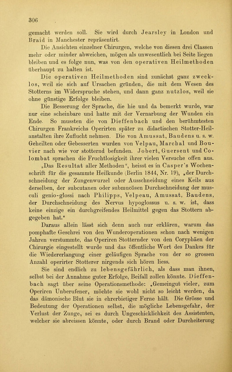 gemacht werden soll. Sie wird durcli Jearsley in London und Braid in Manchester repräsentirt. Die Ansichten einzelner Chirurgen, welche von diesen drei Classen mehr oder minder abweichen, mögen als unwesentlich bei Seite liegen bleiben und es folge nun, was von den operativen Heilmethoden überhaupt zu halten ist. Die operativen Heilmethoden sind zunächst ganz zweck- los, weil sie sich auf Ursachen gründen, die mit dem Wesen des Stotterns im Widerspruche stehen, und dann ganz nutzlos, weil sie ohne günstige Erfolge bleiben. Die Besserung der Sprache, die hie und da bemerkt wurde, war nur eine scheinbare und hatte mit der Vernarbung der Wunden ein Ende. So mussten die von Dieffenbach und den berühmtesten Chirurgen Frankreichs Operirten später zu didactischen Stotter-Heil- anstalten ihre Zuflucht nehmen. Die von Amussat, Baudens u. s. w. Geheilten oder Gebesserten wurden von Yelpau, Marchai und Bou- vier nach wie vor stotternd befunden. Jobert, Guersent und Co- lombat sprachen die Fruchtlosigkeit ihrer vielen Versuche offen aus. „Das Resultat aller Methoden, heisst es in Casper's Wochen- schrift für die gesammte Heilkunde (Berlin 1844, Nr. 19), „der Durch- schneidung der Zungenwurzel oder Ausschneidung eines Keils aus derselben, der subcutanen oder submucösen Durchschneidung der mus- culi genio-glossi nach Philipps, Velpeau, Amussat, Baudens, der Durchschneidung des Nervus hypoglossus u. s. w. ist, dass keine einzige ein durchgreifendes Heilmittel gegen das Stottern ab- gegeben hat. Daraus allein lässt sich denn auch nur erklären, warum das pomphafte Geschrei von den Wunderoperationen schon nach wenigen Jahren verstummte, das Operiren Stotternder von den Coryphäen der Chirurgie eingestellt wurde und das öffentliche Wort des Dankes für die Wiedererlangung einer geläufigen Sprache von der so grossen Anzahl operirter Stotterer nirgends sich hören Hess. Sie sind endlich zu lebensgefährlich, als dass man ihnen,^ selbst bei der Annahme guter Erfolge, Beifall zollen könnte. Dieffen- bach sagt über seine Operationsmethode: „Gemeingut vieler, zum Operiren Unberufener, möchte sie wohl nicht so leicht werden, da das dämonische Blut sie in ehrerbietiger Ferne hält. Die Grösse und Bedeutung der Operationen selbst, die mögliche Lebensgefahr, der Verlust der Zunge, sei es durch Ungeschicklichkeit des Assistenten, welcher sie abreissen könnte, oder durch Brand oder Durcheiterung
