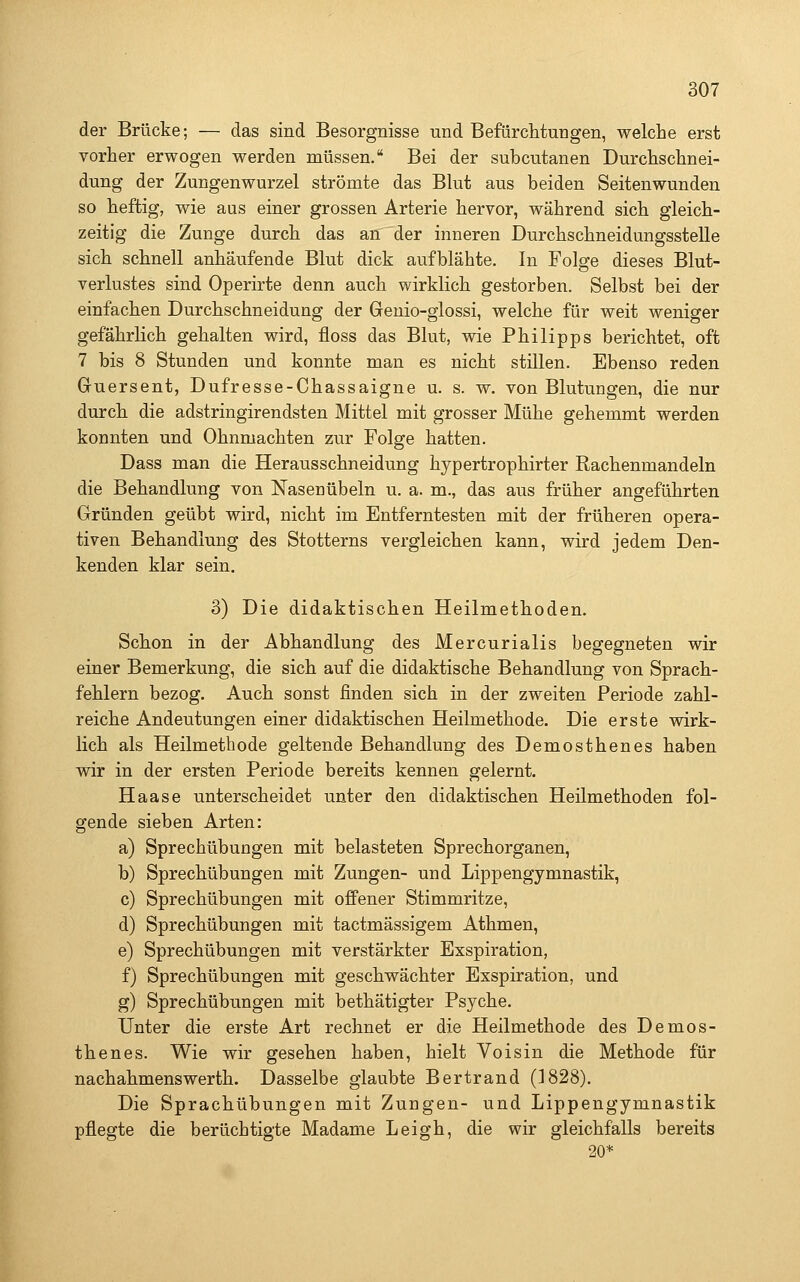 der Brücke; — das sind Besorgnisse und Befürchtungen, welche erst vorher erwogen werden müssen. Bei der subcutanen Durchschnei- dung der Zungenwurzel strömte das Blut aus beiden Seitenwunden so heftig, wie aus einer grossen Arterie hervor, während sich gleich- zeitig die Zunge durch das an der inneren Durchschneidungsstelle sich schnell anhäufende Blut dick aufblähte. In Folge dieses Blut- verlustes sind Operirte denn auch wirklich gestorben. Selbst bei der einfachen Durchschneidung der Genio-glossi, welche für weit weniger gefährlich gehalten wird, floss das Blut, wie Philipps berichtet, oft 7 bis 8 Stunden und konnte man es nicht stillen. Ebenso reden Guersent, Dufresse-Chassaigne u. s. w. von Blutungen, die nur durch die adstringirendsten Mittel mit grosser Mühe gehemmt werden konnten und Ohnmächten zur Folge hatten. Dass man die Herausschneidung hypertrophirter Rachenmandeln die Behandlung von Nasenübeln u. a. m., das aus früher angeführten Gründen geübt wird, nicht im Entferntesten mit der früheren opera- tiven Behandlung des Stotterns vergleichen kann, wird jedem Den- kenden klar sein. 3) Die didaktischen Heilmethoden. Schon in der Abhandlung des Mercurialis begegneten wir einer Bemerkung, die sich auf die didaktische Behandlung von Sprach- fehlern bezog. Auch sonst finden sich in der zweiten Periode zahl- reiche Andeutungen einer didaktischen Heilmethode. Die erste wirk- lich als Heilmethode geltende Behandlung des Demosthenes haben wir in der ersten Periode bereits kennen gelernt. Haase unterscheidet unter den didaktischen Heilmethoden fol- gende sieben Arten: a) Sprechübungen mit belasteten Sprechorganen, b) Sprechübungen mit Zungen- und Lippengymnastik, c) Sprechübungen mit offener Stimmritze, d) Sprechübungen mit tactmässigem Athmen, e) Sprechübungen mit verstärkter Exspiration, f) Sprechübungen mit geschwächter Exspiration, und g) Sprechübungen mit bethätigter Psyche. Unter die erste Art rechnet er die Heilmethode des Demos- thenes. Wie wir gesehen haben, hielt Voisin die Methode für nachahmenswerth. Dasselbe glaubte Bertrand (1828). Die Sprachübungen mit Zungen- und Lippengymnastik pflegte die berüchtigte Madame Leigh, die wir gleichfalls bereits 20*