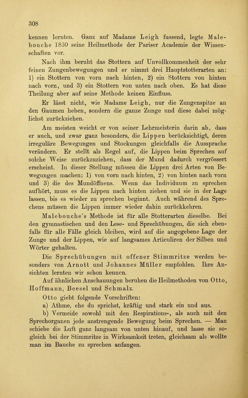 kennen lernten. Ganz auf Madame Leigli fassend, legte Male- bouche 1830 seine Heilmethode der Pariser Academie der Wissen- schaften vor. Nach ihm beruht das Stottern auf Unvollkommenheit der sehr feinen Zungenbewegungen und er nimmt drei Hauptstotterarten an: 1) ein Stottern von vorn nach hinten, 2) ein Stottern von hinten nach vorn, und 3) ein Stottern von unten nach oben. Es hat diese Theilung aber auf seine Methode keinen Einfluss. Er lässt nicht, wie Madame Leigh, nur die Zungenspitze an den Graumen heben, sondern die ganze Zunge und diese dabei mög- lichst zurückziehen. Am meisten weicht er von seiner Lehrmeisterin darin ab, dass er auch, und zwar ganz besonders, die Lippen berücksichtigt, deren irreguläre Bewegungen und Stockungen gleichfalls die Aussprache verändern. Er stellt als Regel auf, die Lippen beim Sprechen auf solche Weise zurückzuziehen, dass der Mund dadurch vergrössert erscheint. In dieser Stellung müssen die Lippen drei Arten von Be- wegungen machen: 1) von vorn nach hinten, 2) von hinten nach vorn und 3) die des Mundöffnens. Wenn das Individuum zu sprechen aufhört, muss es die Lippen nach hinten ziehen und sie in der Lage lassen, bis es wieder zu sprechen beginnt. Auch während des Spre- chens müssen die Lippen immer wieder dahin zurückkehren. Malebouche's Methode ist für alle Stotterarten dieselbe. Bei den gymnastischen und den Lese- und Sprechübungen, die sich eben- falls für alle Fälle gleich bleiben, wird auf die angegebene Lage der Zunge und der Lippen, wie auf langsames Articuliren der Silben und Wörter gehalten. Die Sprechübungen mit offener Stimmritze werden be- sonders von Arnott und Johannes Müller empfohlen. Ihre An- sichten lernten wir schon kennen. Auf ähnlichen Anschauungen beruhen die Heilmethoden von Otto, Hoffmann, Beesel und Schmalz. Otto giebt folgende Vorschriften: a) Athme, ehe du sprichst, kräftig und stark ein und aus. b) Vermeide sowohl mit den Respirations-, als auch mit den Sprechorganen jede anstrengende Bewegung beim Sprechen. — Man schiebe die Luft ganz langsam von unten hinauf, und lasse sie so- gleich bei der Stimmritze in Wirksamkeit treten, gleichsam als wollte man im Bauche zu sprechen anfangen.
