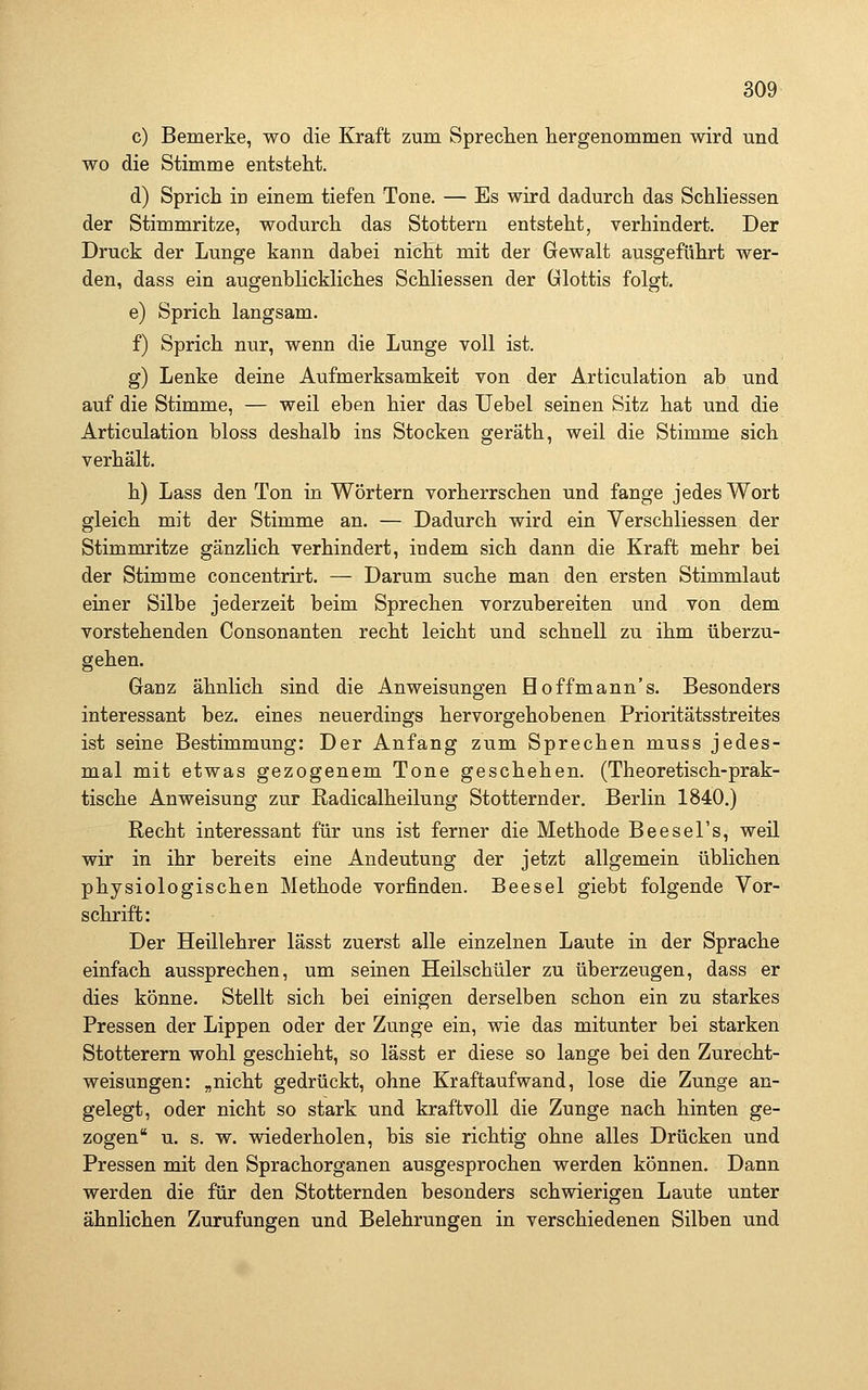 c) Bemerke, wo die Kraft zum Sprechen hergenommen wird und wo die Stimme entsteht. d) Sprich in einem tiefen Tone. — Es wird dadurch das SchHessen der Stimmritze, wodurch das Stottern entsteht, verhindert. Der Druck der Lunge kann dabei nicht mit der Gewalt ausgeführt wer- den, dass ein augenblickliches Schliessen der Glottis folgt. e) Sprich langsam. f) Sprich nur, wenn die Lunge voll ist. g) Lenke deine Aufmerksamkeit von der Articulation ab und auf die Stimme, — weil eben hier das Uebel seinen Sitz hat und die Articulation bloss deshalb ins Stocken geräth, weil die Stimme sich verhält. h) Lass den Ton in Wörtern vorherrschen und fange jedes Wort gleich mit der Stimme an. — Dadurch wird ein Yerschliessen der Stimmritze gänzlich verhindert, indem sich dann die Kraft mehr bei der Stimme concentrirt. — Darum suche man den ersten Stimmlaut einer Silbe jederzeit beim Sprechen vorzubereiten und von dem vorstehenden Consonanten recht leicht und schnell zu ihm überzu- gehen. Ganz ähnlich sind die Anweisungen Hoffmann's. Besonders interessant bez. eines neuerdings hervorgehobenen Prioritätsstreites ist seine Bestimmung: Der Anfang zum Sprechen muss jedes- mal mit etwas gezogenem Tone geschehen. (Theoretisch-prak- tische Anweisung zur Radicalheilung Stotternder, Berlin 1840.) Recht interessant für uns ist ferner die Methode Beesei's, weil wir in ihr bereits eine Andeutung der jetzt allgemein üblichen physiologischen Methode vorfinden. Beesel giebt folgende Vor- schrift: Der Heillehrer lässt zuerst alle einzelnen Laute in der Sprache einfach aussprechen, um seinen Heilschüler zu überzeugen, dass er dies könne. Stellt sich bei einigen derselben schon ein zu starkes Pressen der Lippen oder der Zunge ein, wie das mitunter bei starken Stotterern wohl geschieht, so lässt er diese so lange bei den Zurecht- weisungen: „nicht gedrückt, ohne Kraftaufwand, lose die Zunge an- gelegt, oder nicht so stark und kraftvoll die Zunge nach hinten ge- zogen u. s. w. wiederholen, bis sie richtig ohne alles Drücken und Pressen mit den Sprachorganen ausgesprochen werden können. Dann werden die für den Stotternden besonders schwierigen Laute unter ähnlichen Zurufungen und Belehrungen in verschiedenen Silben und