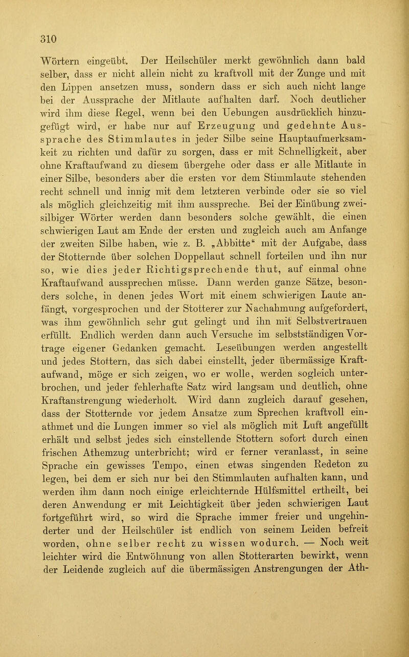 Wörtern eingeübt. Der Heilscküler merkt gewöhnlicli dann bald selber, dass er nicht allein nicht zu kraftvoll mit der Zunge und mit den Lippen ansetzen muss, sondern dass er sich auch nicht lange bei der Aussprache der Mitlaute aufhalten darf. Noch deutlicher wird ihm diese Regel, wenn bei den Uebungen ausdrücklich hinzu- gefügt wird, er habe nur auf Erzeugung und gedehnte Aus- sprache des Stimmlautes in jeder Silbe seine Hauptaufmerksam- keit zu richten und dafür zu sorgen, dass er mit Schnelligkeit, aber ohne Kraftaufwand zu diesem übergehe oder dass er alle Mitlaute in einer Silbe, besonders aber die ersten vor dem Stimmlaute stehenden recht schnell und innig mit dem letzteren verbinde oder sie so viel als möglich gleichzeitig mit ihm ausspreche. Bei der Einübung zwei- silbiger Wörter werden dann besonders solche gewählt, die einen schwierigen Laut am Ende der ersten und zugleich auch am Anfange der zweiten Silbe haben, wie z. B. „Abbitte mit der Aufgabe, dass der Stotternde über solchen Doppellaut schnell forteilen und ihn nur so, wie dies jeder Richtigsprechende thut, auf einmal ohne Kraftaufwand aussprechen müsse. Dann werden ganze Sätze, beson- ders solche, in denen jedes Wort mit einem schwierigen Laute an- fängt, vorgesprochen und der Stotterer zur Nachahmung aufgefordert, was ihm gewöhnlich sehr gut gelingt und ihn mit Selbstvertrauen erfüllt. Endlich werden dann auch Versuche im selbstständigen Vor- trage eigener Gedanken gemacht. Leseübungen werden angestellt und jedes Stottern, das sich dabei einstellt, jeder übermässige Kraft- aufwand, möge er sich zeigen, wo er wolle, werden sogleich unter- brochen, und jeder fehlerhafte Satz wird langsam und deutlich, ohne Kraftanstrengung wiederholt. Wird dann zugleich darauf gesehen, dass der Stotternde vor jedem Ansätze zum Sprechen kraftvoll ein- athmet und die Lungen immer so viel als möglich mit Luft angefüllt erhält und selbst jedes sich einstellende Stottern sofort durch einen frischen Athemzug unterbricht; wird er ferner veranlasst, in seine Sprache ein gewisses Tempo, einen etwas singenden Redeton zu legen, bei dem er sich nur bei den Stimmlauten aufhalten kann, und werden ihm dann noch einige erleichternde Hülfsmittel ertheilt, bei deren Anwendung er mit Leichtigkeit über jeden schwierigen Laut fortgeführt wird, so wird die Sprache immer freier und ungehin- derter und der Heilschüler ist endlich von seinem Leiden befreit worden, ohne selber recht zu wissen wodurch. — Noch weit leichter wird die Entwöhnung von allen Stotterarten bewirkt, wenn der Leidende zugleich auf die übermässigen Anstrengungen der Ath-