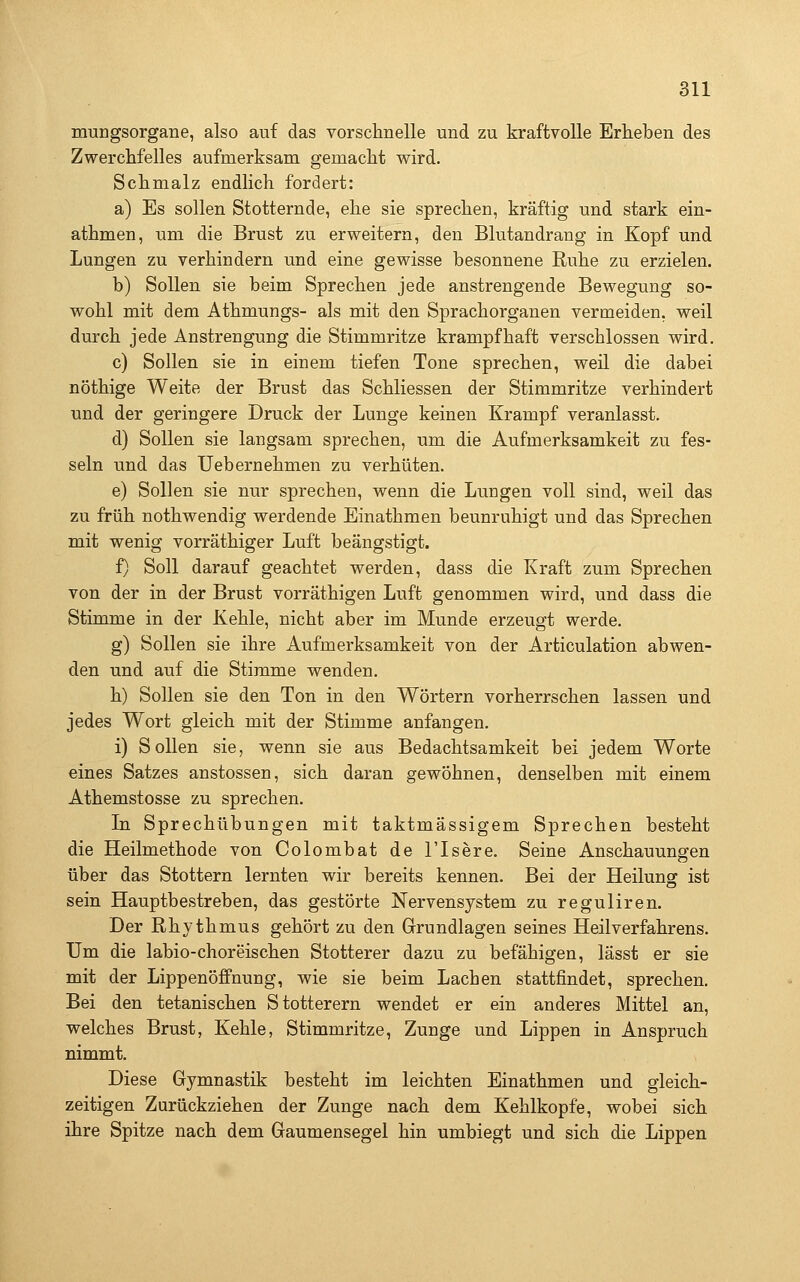 muEgsorgane, also auf das vorschnelle und zu kraftvolle Erheben des Zwerchfelles aufmerksam gemacht wird. Schmalz endlich fordert: a) Es sollen Stotternde, ehe sie sprechen, kräftig und stark ein- athmen, um die Brust zu erweitern, den Blutandrang in Kopf und Lungen zu verhindern und eine gewisse besonnene Ruhe zu erzielen. b) Sollen sie beim Sprechen jede anstrengende Bewegung so- wohl mit dem Athmungs- als mit den Sprachorganen vermeiden, weil durch jede Anstrengung die Stimmritze krampfhaft verschlossen wird. c) Sollen sie in einem tiefen Tone sprechen, weil die dabei nöthige Weite der Brust das Schliessen der Stimmritze verhindert und der geringere Druck der Lunge keinen Krampf veranlasst. d) Sollen sie langsam sprechen, um die Aufmerksamkeit zu fes- seln und das Uebernehmen zu verhüten. e) Sollen sie nur sprechen, wenn die Lungen voll sind, weil das zu früh nothwendig werdende Einathmen beunruhigt und das Sprechen mit wenig vorräthiger Luft beängstigt. f) Soll darauf geachtet werden, dass die Kraft zum Sprechen von der in der Brust vorräthigen Luft genommen wird, und dass die Stimme in der Kehle, nicht aber im Munde erzeugt werde. g) Sollen sie ihre Aufmerksamkeit von der Articulation abwen- den und auf die Stimme wenden. h) Sollen sie den Ton in den Wörtern vorherrschen lassen und jedes Wort gleich mit der Stimme anfangen. i) Sollen sie, wenn sie aus Bedachtsamkeit bei jedem Worte eines Satzes anstossen, sich daran gewöhnen, denselben mit einem Athemstosse zu sprechen. In Sprechübungen mit taktmässigem Sprechen besteht die Heilmethode von Colombat de l'Isere. Seine Anschauungen über das Stottern lernten wir bereits kennen. Bei der Heiluns: ist sein Hauptbestreben, das gestörte Nervensystem zu reguliren. Der Rhythmus gehört zu den Grundlagen seines Heilverfahrens. Um die labio-choreischen Stotterer dazu zu befähigen, lässt er sie mit der Lippenöffnung, wie sie beim Lachen stattfindet, sprechen. Bei den tetanischen Stotterern wendet er ein anderes Mittel an, welches Brust, Kehle, Stimmritze, Zunge und Lippen in Anspruch nimmt. Diese Gymnastik besteht im leichten Einathmen und gleich- zeitigen Zurückziehen der Zunge nach dem Kehlkopfe, wobei sich ihre Spitze nach dem Gaumensegel hin umbiegt und sich die Lippen