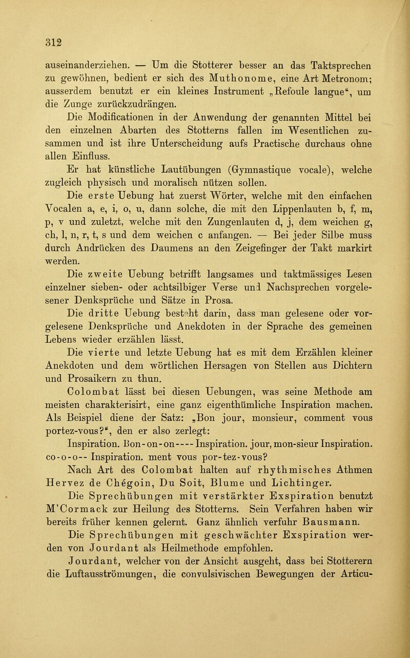 auseinanderzielien. — Um die Stotterer besser an das Taktsprechen zu gewöhnen, bedient er sich des Muthonome, eine Art Metronom; ausserdem benutzt er ein kleines Instrument „Refoule langue, um die Zunge zurückzudrängen. Die Modificationen in der Anwendung der genannten Mittel bei den einzelnen Abarten des Stotterns fallen im Wesentlichen zu- sammen und ist ihre Unterscheidung aufs Practische durchaus ohne allen Einfluss. Er hat künsthche Lautübungen (Gymnastique vocale), welche zugleich physisch und moralisch nützen sollen. Die erste Uebung hat zuerst Wörter, welche mit den einfachen Vocalen a, e, i, o, u, dann solche, die mit den Lippenlauten b, f, m, p, V und zuletzt, welche mit den Zungenlauten d, j, dem weichen g, ch, 1, n, r, t, s und dem weichen c anfangen. — Bei jeder Silbe muss durch Andrücken des Daumens an den Zeigefinger der Takt markirt werden. Die zweite Uebung betrifft langsames und taktmässiges Lesen einzelner sieben- oder achtsilbiger Verse und Nachsprechen vorgele- sener Denksprüche und Sätze in Prosa. Die dritte Uebung besteht darin, dass man gelesene oder vor- gelesene Denksprüche und Anekdoten in der Sprache des gemeinen Lebens wieder erzählen lässt. Die vierte und letzte Uebung hat es mit dem Erzählen kleiner Anekdoten und dem wörtlichen Hersagen von Stellen aus Dichtern und Prosaikern zu thun. Colombat lässt bei diesen Uebungen, was seine Methode am meisten charakterisirt, eine ganz eigenthümliche Inspiration machen. Als Beispiel diene der Satz: „Bon jour, monsieur, comment vous portez-vous?*, den er also zerlegt: Inspiration. Bon- on-on—- Inspiration, jour, mon-sieur Inspiration. C0-0-0-- Inspiration, ment vous por-tez-vous? Nach Art des Colombat halten auf rhythmisches Athmen Hervez de Chegoin, Du Soit, Blume und Lichtinger. Die Sprechübungen mit verstärkter Exspiration benutzt M'Cormack zur Heilung des Stotterns. Sein Verfahren haben wir bereits früher kennen gelernt. Ganz ähnlich verfuhr Baus mann. Die Sprechübungen mit geschwächter Exspiration wer- den von Jourdant als Heilmethode empfohlen. Jourdant, welcher von der Ansicht ausgeht, dass bei Stotterern die Luftausströmungen, die convulsivischen Bewegungen der Articu-