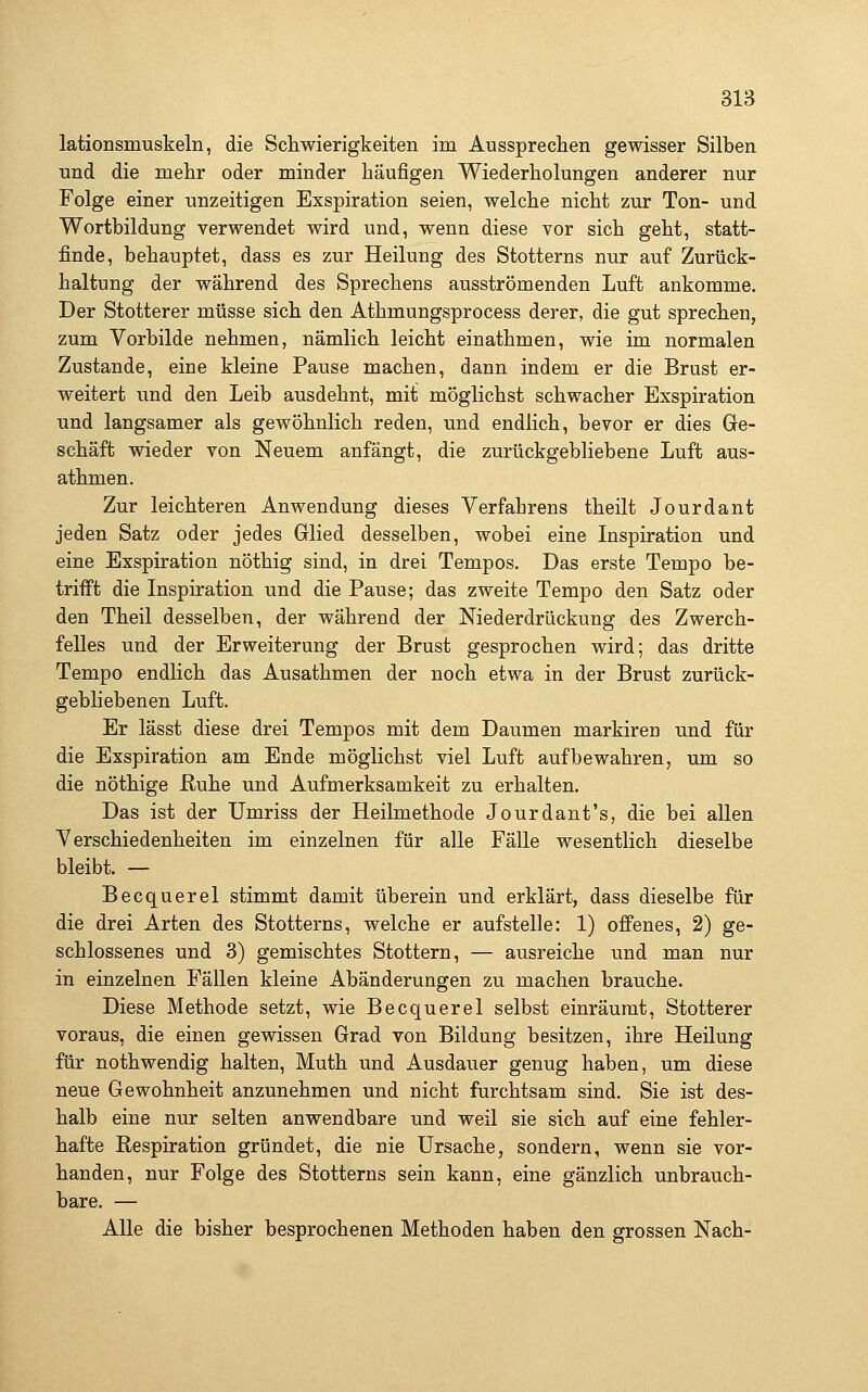 lationsmuskeln, die Schwierigkeiten im Ausspreclien gewisser Silben und die mehr oder minder häufigen Wiederholungen anderer nur Folge einer unzeitigen Exspiration seien, welche nicht zur Ton- und Wortbildung verwendet wird und, wenn diese vor sich geht, statt- finde, behauptet, dass es zur Heilung des Stotterns nur auf Zurück- haltung der während des Sprechens ausströmenden Luft ankomme. Der Stotterer müsse sich den Athmungsprocess derer, die gut sprechen, zum Vorbilde nehmen, nämlich leicht einathmen, wie im normalen Zustande, eine kleine Pause machen, dann indem er die Brust er- weitert und den Leib ausdehnt, mit möglichst schwacher Exspiration und langsamer als gewöhnlich reden, und endlich, bevor er dies Ge- schäft wieder von Neuem anfängt, die zurückgebliebene Luft aus- athmen. Zur leichteren Anwendung dieses Verfabrens theilt Jourdant jeden Satz oder jedes Glied desselben, wobei eine Inspiration und eine Exspiration nöthig sind, in drei Tempos. Das erste Tempo be- triift die Inspiration und die Pause; das zweite Tempo den Satz oder den Theil desselben, der während der Niederdrückung des Zwerch- felles und der Erweiterung der Brust gesprochen wird; das dritte Tempo endlich das Ausathmen der noch etwa in der Brust zurück- gebliebenen Luft. Er lässt diese drei Tempos mit dem Daumen markiren und für die Exspiration am Ende möglichst viel Luft aufbewahren, um so die nöthige ßuhe und Aufmerksamkeit zu erhalten. Das ist der Umriss der Heilmethode Jourdant's, die bei allen Verschiedenheiten im einzelnen für alle Fälle wesentlich dieselbe bleibt. — Becquerel stimmt damit überein und erklärt, dass dieselbe für die drei Arten des Stotterns, welche er aufstelle: 1) offenes, 2) ge- schlossenes und 3) gemischtes Stottern, — ausreiche und man nur in einzelnen Fällen kleine Abänderungen zu machen brauche. Diese Methode setzt, wie Becquerel selbst einräumt, Stotterer voraus, die einen gewissen Grad von Bildung besitzen, ihre Heilung für nothwendig halten, Muth und Ausdauer genug haben, um diese neue Gewohnheit anzunehmen und nicht furchtsam sind. Sie ist des- halb eine nur selten anwendbare und weil sie sich auf eine fehler- hafte Respiration gründet, die nie Ursache, sondern, wenn sie vor- handen, nur Folge des Stotterns sein kann, eine gänzlich unbrauch- bare. — Alle die bisher besprochenen Methoden haben den grossen Nach-