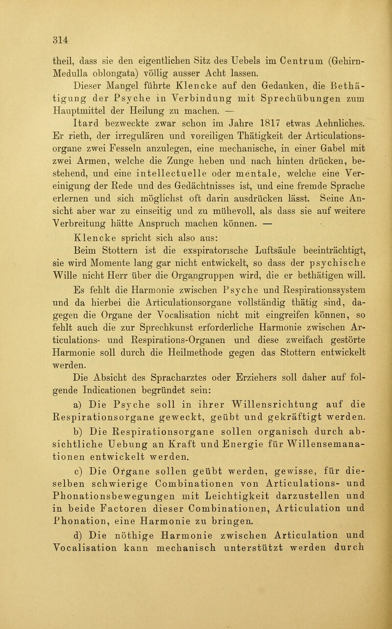 tlieil, dass sie den eigentlichen Sitz des Uebels im Centrum (GeTiirn- Medulla oblongata) völlig ausser Acht lassen. Dieser Mangel fährte Klencke auf den Gedanken, die Bethä- tigung der Psyche in Verbindung mit Sprechübungen zum Hauptmittel der Heilung zu machen. — Itard bezweckte zwar schon im Jahre 1817 etwas Aehnliches. Er rieth, der irregulären und voreiligen Thatigkeit der Articulations- organe zwei Fesseln anzulegen, eine mechanische, in einer Grabel mit zwei Armen, welche die Zunge heben und nach hinten drücken, be- stehend, und eine intellectuelle oder mentale, welche eine Ver- einigung der Rede und des Gedächtnisses ist, und eine fremde Sprache erlernen und sich möglichst oft darin ausdrücken lässt. Seine An- sicht aber war zu einseitig und zu mühevoll, als dass sie auf weitere Verbreitung hätte Anspruch machen können. — Klencke spricht sich also aus: Beim Stottern ist die exspiratorische Luftsäule beeinträchtigt, sie wird Momente lang gar nicht entwickelt, so dass der psychische Wille nicht Herr über die Organgruppen wird, die er bethätigen will. Es fehlt die Harmonie zwischen Psyche und Respirationssystem und da hierbei die Articulationsorgane vollständig thätig sind, da- gegen die Organe der Vocalisation nicht mit eingreifen können, so fehlt auch die zur Sprechkunst erforderliche Harmonie zwischen Ar- ticulations- und Respirations-Organen und diese zweifach gestörte Harmonie soll durch die Heilmethode gegen das Stottern entwickelt werden. Die Absicht des Spracharztes oder Erziehers soll daher auf fol- gende Indicationen begründet sein: a) Die Psyche soll in ihrer Willensrichtung auf die Respirationsorgane geweckt, geübt und gekräftigt werden. b) Die Respirationsorgane sollen organisch durch ab- sichtliche Uebung an Kraft und Energie für Willensemana- tionen entwickelt werden, c) Die Organe sollen geübt werden, gewisse, für die- selben schwierige Combinationen von Articulations- und Phonationsbewegungen mit Leichtigkeit darzustellen und in beide Factoren dieser Combinationen, Articulation und Phonation, eine Harmonie zu bringen. d) Die nöthige Harmonie zwischen Articulation und Vocalisation kann mechanisch unterstützt werden durch