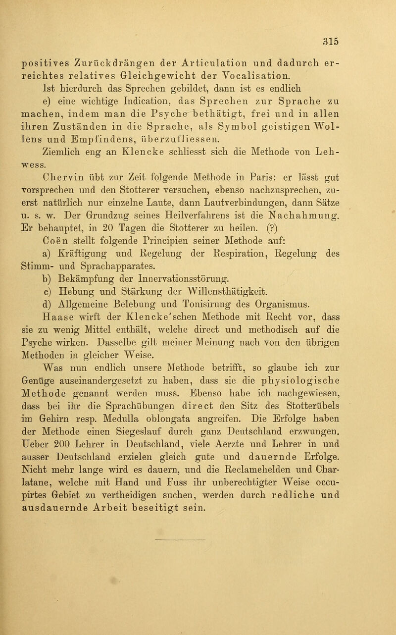 positives Zurückdrängen der Articulation und dadurch er- reichtes relatives Gleichgewicht der Vocalisation. Ist hierdurch das Sprechen gebildet, dann ist es endlich e) eine wichtige Indication, das Sprechen zur Sprache zu machen, indem man die Psyche bethätigt, frei und in allen ihren Zuständen in die Sprache, als Symbol geistigen Wol- lens und Empfindens, überzufliessen. Ziemlich eng an Klencke schliesst sich die Methode von Leh- wess. Chervin übt zur Zeit folgende Methode in Paris: er lässt gut vorsprechen und den Stotterer versuchen, ebenso nachzusprechen, zu- erst natürlich nur einzelne Laute, dann Lautverbindungen, dann Sätze u. s. w. Der Grundzug seines Heilverfahrens ist die Nachahmung, Er behauptet, in 20 Tagen die Stotterer zu heilen. (?) Coen stellt folgende Principien seiner Methode auf: a) Kräftigung und Regelung der Respiration, Regelung des Stimm- und Sprachapparates. b) Bekämpfung der Innervationsstörung. c) Hebung und Stärkung der Willensthätigkeit. d) Allgemeine Belebung und Tonisirung des Organismus. Haase wirft der Klencke'schen Methode mit Recht vor, dass sie zu wenig Mittel enthält, welche direct und methodisch auf die Psyche wirken. Dasselbe gilt meiner Meinung nach von den übrigen Methoden in gleicher Weise. Was nun endlich unsere Methode betrifft, so glaube ich zur Genüge auseinandergesetzt zu haben, dass sie die physiologische Methode genannt werden muss. Ebenso habe ich nachgewiesen, dass bei ihr die Sprachübungen direct den Sitz des Stotterübels im Gehirn resp. Medulla oblongata angreifen. Die Erfolge haben der Methode einen Siegeslauf durch ganz Deutschland erzwungen. Ueber 200 Lehrer in Deutschland, viele Aerzte und Lehrer in und ausser Deutschland erzielen gleich gute und dauernde Erfolge. Nicht mehr lange wird es dauern, und die Reclamehelden und Char- latane, welche mit Hand und Fuss ihr unberechtigter Weise occu- pirtes Gebiet zu vertheidigen suchen, werden durch redliche und ausdauernde Arbeit beseitigt sein.