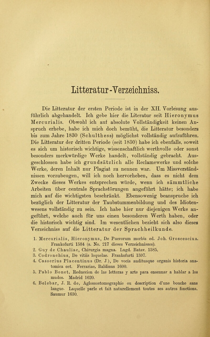 Litteratur -Verzeiclmiss. Die Litteratur der ersten Periode ist in der XII. Vorlesung aus- führlich abgehandelt. Ich gebe hier die Literatur seit Hieronymus Mercurialis. Obwohl ich auf absolute Vollständigkeit keinen An- spruch erhebe, habe ich mich doch bemüht, die Litteratur besonders bis zum Jahre 1830 (Schulthess) möglichst vollständig aufzuführen. Die Litteratur der dritten Periode (seit 1830) habe ich ebenfalls, soweit es sich um historisch wichtige, wissenschaftlich werthvolle oder sonst besonders merkwürdige Werke handelt, vollständig gebracht. Aus- geschlossen habe ich grundsätzlich alle Reclamewerke und solche Werke, deren Inhalt nur Plagiat zu nennen war. Um Missverständ- nissen vorzubeugen, will ich noch hervorheben, dass es nicht dem Zwecke dieses Werkes entsprechen würde, wenn ich sämmtliche Arbeiten über centrale Sprachstörungen angeführt hätte; ich habe mich auf die wichtigsten beschränkt. Ebensowenig beanspruche ich bezüglich der Litteratur der Taubstummenbildung und des Idioten- wesens vollständig zu sein. Ich habe hier nur diejenigen Werke an- geführt, welche auch für uns einen besonderen Werth haben, oder die historisch wichtig sind. Im wesentlichen bezieht sich also dieses Verzeichniss auf die Litteratur der Sprachheilkunde. 1. Mercurialis, Hieronymus, De Puerorum morbis ed. Joh. Groscescius. Frankofurti 1584 (s. No. 217 dieses Verzeichnisses). 2. Guy de Chauliac, CMrurgia magna. Lugd. Batav. 1585. 3. Codronchius, De vitiis loquelae. Prankofurti 1597. 4. Casserius Placentinus (Dr. J), De vocis auditusque organis historia ana- tomica cet. Perrariae, Baldinus 1600. 5. Pablo Bonet, Eeduccion de las letteras y arte para ensennar a hablar a los mudos. Madrid 1620. 6. Belebar, J. R. de, Agiossostomographie ou description d'une bouche sans langue. Laquelle parle et fait naturellement toutes ses autres fonctions. Saumur 1630.
