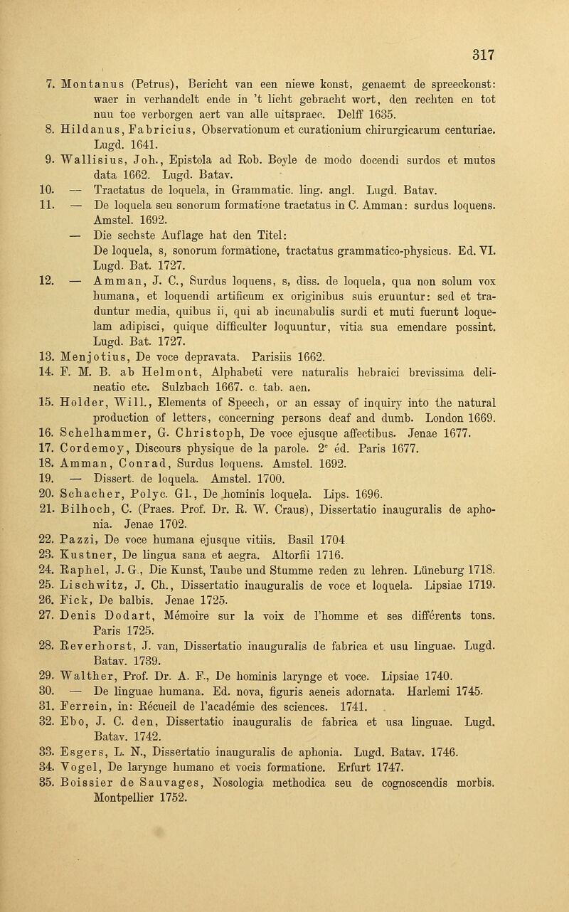 7. Montanus (Petrus), Bericht van een niewe konst, genaemt de spreeckonst: waer in verhandelt ende in 't licht gebracht wort, den rechten en tot nun toe verborgen aert van alle uitspraec. Delff 1635. 8. Hildanus,Fabricius, Observationum et curationium chirurgicarum centuriae. Lugd. 1641. 9. Wallisius, Joh., Epistola ad Roh. Boyle de modo docendi surdos et mutos data 1662. Lugd. Batav. 10. — Tractatus de loquela, in Grammatic. ling. angl. Lugd. Batav. 11. — De loquela seu sonorum formatione tractatus in C. Amman: surdus loquens. Amstel. 1692. — Die sechste Auflage hat den Titel: De loquela, s, sonorum formatione, tractatus grammatico-physicus. Ed. VI. Lugd. Bat. 1727. 12. — Amman, J. C, Surdus loquens, s, diss. de loquela, qua non solum vox humana, et loquendi artificum ex originibus suis eruuntur: sed et tra- duntur media, quibus ii, qui ab incunabulis surdi et muti fuerunt loque- lam adipisci, quique difficulter loquuntur, vitia sua emendare possint. Lugd. Bat. 1727. 13. Menjotius, De voce depravata. Parisiis 1662. 14. P. M. B. ab Helmont, Alphabeti vere naturalis hebraici brevissima deli- neatio etc. Sulzbach 1667. c. tab. aen. 15. Holder, Will., Elements of Speech, or an essay of inquiry into the natural production of letters, concerning persons deaf and dumb. London 1669. 16. Schelhammer, G. Christoph, De voce ejusque affectibus. Jenae 1677. 17. Cordemoy, Discours physique de la parole. 2 ed. Paris 1677. 18. Amman, Conrad, Surdus loquens. Amstel. 1692. 19. — Dissert. de loquela. Amstel. 1700. 20. Schacher, Polyc. Gl., De hominis loquela. Lips. 1696. 21. Bilhoch, C. (Praes. Prof. Dr. E. W. Craus), Dissertatio inauguralis de apho- nia. Jenae 1702. 22. Pazzi, De voce humana ejusque vitüs. Basü 1704. 23. Kustner, De Hngua sana et aegra. Altorfii 1716. 24. Eaphel, J. G., Die Kunst, Taube und Stumme reden zu lehren. Lüneburg 1718. 25. Lischwitz, J. Ch., Dissertatio inauguralis de voce et loquela. Lipsiae 1719. 26. Pick, De balbis. Jenae 1725. 27. Denis Dodart, Memoire sur la vois de l'homme et ses differents tons. Paris 1725. 28. Eeverhorst, J. van, Dissertatio inauguralis de fabrica et usu linguae. Lugd. Batav. 1789. 29. Walther, Prof. Dr. A. F., De hominis larynge et voce. Lipsiae 1740. 30. — De linguae humana. Ed. nova, figuris aeneis adornata. Harlemi 1745. 31. Perrein, in: Eecueil de Facademie des sciences. 1741. 32. Ebo, J. C. den, Dissertatio inauguralis de fabrica et usa linguae. Lugd. Batav. 1742. 33. Esgers, L. N., Dissertatio inauguralis de aphonia. Lugd. Batav. 1746. 34. Vogel, De larynge humano et voeis formatione, Erfurt 1747. 35. Boissier de Sauvages, Nosologia methodica seu de cognoscendis morbis. Montpeüier 1752.