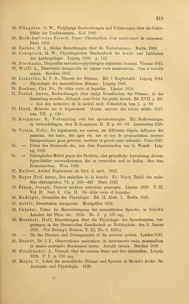 62. Pfingsten, G.W., Vieljährige Beobachtungen und Erfahrungen über die Gehör- fehler der Taubstummen. .Kiel 1802 '63. Eoch-Ambroise Sicard, Cours d'Instruction d'un sourd-muet de naissance. Paris 1803. 64. Eschke, E. A., Kleine Bemerkungen über die Taubstummen. Berlin 1806. 65. ConSpruch, G. W., Physiologisches Taschenbuch für Aerzte und Liebhaber der Anthropologie. Leipzig 1808. p. 142. 66. Prochaska, Disquisitio anatomico-physiologica organismi humani. Viennae 1812. 67. Wolff, L., Dissertatio iaauguialis de organo vocis mammalium. Cum 4. tabulis aeneis. Berolini 1812. 68. Liskovius, K. E. S , Theorie der Stimme. Mit 1 Kupfertafel. Leipzig 1814. 69. — Physiologie der menschlichen Stimme. Leipzig 1846. 70. Boehme, Chr. Er., De vitiis vocis et loquelae. Lipsiae 1814. 71. Portal, Anton, Beobachtungen über einige Krankheiten der Stimme, in der Sammlung auserles. Abhandl. zum Gebr. für prakt. Aerzte. Bd. XVII, p. 421. — Aus den memoires de la societe med. d'emulation tom 1. p. 80. 72. Itard, Memoire sur le begaiement. (Journ. univers. des scienc. medic. 1817. tom. YIL p. 129) 73. Koopmans, E., Verhandeling over het spraakvermögen. Ex: Redevoeringen en Verhandelingen, door E. Koopmans, H; II p. 49—83. Amsterdam 1820. 74. Voisin, Eelix, Du begaiement, ses causes, ses differents degres, influence des passions, des sexes, des äges etc. sur ce vice de prononciation; moyens therapeutiques pour prevenir, moderer et guerir cette infirmite. Paris 1821. 75. — lieber das Stammeln etc., aus dem Eranzösischeu von G. Wendt. Leip- zig 1822. 76. — Untrügliches Mittel gegen das Stottern, oder gründliche Anweisung, diesem Sprachfehler zuvorzukommen, ihn zu vermeiden und zu heilen. Aus dem Eranzösischeu. Wien 1826. 77. Eullier, Artikel Begaiement im Dict. d. med. 1821. 78. Boyer (Prof. baron), Des maladies de la bouche. Es: Boyer, Traite des mala- dies Chirurgieales, VI, p. 182—482. Paris 1822. 79. Erank, Joseph, Praxeos medicae universae praecepta. Lipsiae 1823. P. 11. Vol. II. Sect. I. Cap IL De vitiis vocis et loquelae. 80. Eudolphi, Grundriss der Physiologie. Bd. II, Abth. 1. Berlin 1823. 81. Astrie, Dissertation inaugurale. Montpellier 1824. 82. Chladni, lieber die Hervorbringung der menschlichen Sprache, in Gibert's Annalen der Phys. etc. 1824. No. 2. p. 187 sqq. 83. Marshall, Hall, Bemerkungen über die Physiologie des Sprachorgans, vor- getragen in der literarischen Gesellschaft zu Nottingham, den 3. Januar 1825. (Vid Eroriep's Notizen. T. XI, No. 9, 1825.) 84. — On the Diseases and Derangements of the nervous system. London 1841. 85. Brandt, Dr. J. E., Observationes anatomicae de instrumento vocis, mammalium in museo zootomico Berolinensi factae. Accedit tabula. Berolini 1826. 86. Eriedländer, J., Versuch über die inneren Sinne und ihre Anomalien. Leipzig 1826. P. I. p. 316 sqq. 87. Mayer, C, Heber die menschliche Stimme und Sprache in Meckel's Archiv für Anatomie und Physiologie. 1826.