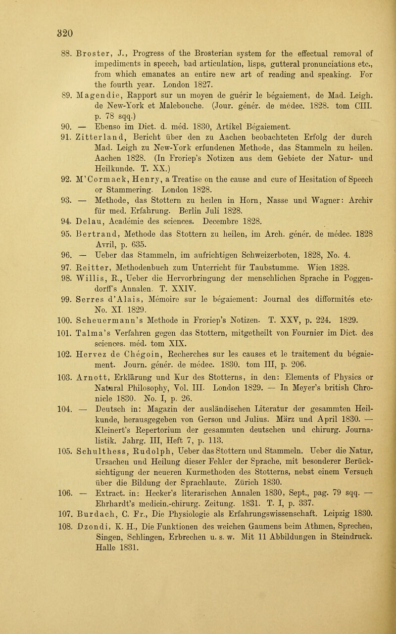 88. Broster, J., Progress of the Brosteriau System for the effectual removal of impediments in speech, bad articulatlon, lisps, gutteral pronunciations etc., from which emanates an entire new art of reading and speaking. For the fourth year. London 1827. 89. Magendie, Kapport sur un moyen de guerir le begaiement, de Mad. Leigh. de New-York et Malebouche. (Jour. gener. de medac. 1828. tom CHI. p. 78 sqq.) 90. — Ebenso im Dict. d. med. 1830, Artikel Begaiement. 91. Zitterland, Bericht über den zu Aachen beobachteten Erfolg der durch Mad. Leigh zu New-York erfundenen Methode, das Stammehi zu heilen. Aachen 1828. (In Froriep's Notizen aus dem Gebiete der Natur- und Heilkunde. T. XX.) 92. M'Cormack, Henry, a Treatise on the cause and eure of Hesitation of Speech or Stammering. London 1828. 93. — Methode, das Stottern zu heilen in Hörn, Nasse und Wagner: Archiv für med. Erfahrung. Berlin Juli 1828. 94. Delau, Academis des sciences. Decembre 1828. 95. Bertrand, Methode das Stottern zu heilen, im Areh. gener. de medec. 1828 Avril, p. 635. 96. — Ueber das Stammeln, im aufrichtigen Schweizerboten, 1828, No. 4. 97. Eeitter, Methodenbuch zum Unterricht für Taubstumme. Wien 1828. 98. Willis, E., Ueber die Hervorbringung der menschlichen Sprache in Poggen- dorff's Annalen. T. XXIV. 99. Serres d'Alais, Memoire sur le begaiement: Journal des difformites etc- No. XL 1829. 100. Scheuermann's Methode in Froriep's Notizen. T. XXV, p. 224. 1829. 101. Talma's Verfahren gegen das Stottern, mitgetheilt von Fournier im Dict. des sciences. med. tom XIX. 102. Hervez de Chegoin, Eecherches sur les causes et le traitement du begaie- ment. Journ. gener. de medec. 1830. tom III, p. 206. 103. Arnott, Erklärung und Kur des Stotterns, in den: Elements of Physics or Natural Philosophy, Vol. III. London 1829. — In Meyer's british Chro- nicle 1830. No. I, p. 26. 104. — Deutsch in: Magazin der ausländischen Literatur der gesammten Heil- kunde, herausgegeben von Gerson und Julius. März und April 1830. — Kleinert's Eepertorium der gesammten deutschen und chirurg. Journa- listik. Jahrg. III, Heft 7, p. 113. 105. Schulthess, Eudolph, Ueber das Stottern und Stammeln. Ueber die Natur, Ursachen und Heilung dieser Fehler der Sprache, mit besonderer Berück- sichtigung der neueren Kurmethoden des Stotterns, nebst einem Versuch über die Bildung der Sprachlaute. Zürich 1830. 106. — Extract. in: Hecker's literarischen Annalen 1830, Sept., pag. 79 sqq. — Ehrhardt's medicin.-chirurg. Zeitung. 1831. T. I, p. 337. 107. Burdach, C. Fr., Die Physiologie als Erfahrungswissenschaft. Leipzig 1830. 108. Dzondi, K. H., Die Funktionen des weichen Gaumens beim Athmen, Sprechen, Singen, Schlingen, Erbrechen u. s. w. Mit 11 Abbildungen in Steindruck. HaUe 1831.