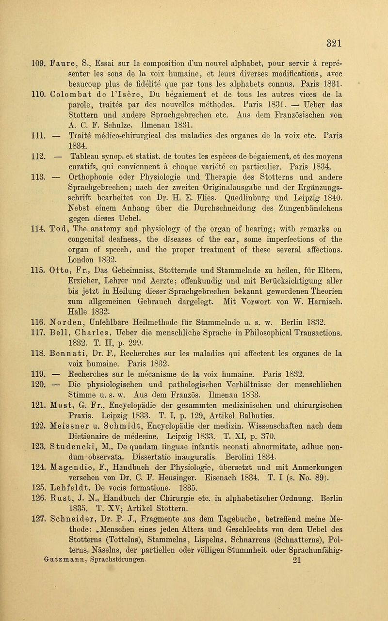 109. Faure, S., Essai sur la composition d'un nouvel aiphabet, pour servir ä repre- senter les sons de la voix humaine, et leurs diverses modifications, avec beaucoup plus de fidelite que par tous les alphabets connus. Paris 1831. 110. Colombat de l'Isere, Du begaiemeat et de tous les autres vices de la parole, traites par des nouvelles methodes. Paris 1831. — lieber das Stottern und andere Sprachgebrechen etc. Aus dem Französischen von A. C. F. Schulze. Ilmenau 1831. 111. — Traite medico-chirurgical des maladies des organes de la voix etc. Paris 1834. 112. — Tableau synop. et statist. de toutes les especes de begaiement, et des moyens curatifs, qui conviennent ä chaque variete en particulier. Paris 1834. 113. — Orthophonie oder Physiologie und Therapie des Stotterns und andere Sprachgebrechen; nach der zweiten Originalausgabe und der Ergänzungs- schrift bearbeitet von Dr. H. E. Flies. Quedlinburg und Leipzig 1840. Nebst einem Anhang über die Durchschneidung des Zungenbändchens gegen dieses TJebel. 114. Tod, The anatomy and physiology of the organ of hearing; with remarks on congenital deafness, the diseases of the ear, some imperfections of the organ of speech, and the proper treatment of these several affections. London 1832. 115. Otto, Fr., Das Geheünniss, Stotternde und Stammelnde zu heilen, für Eltern, Erzieher, Lehrer und Aerzte; offenkundig und mit Berücksichtigung aller bis jetzt in Heilung dieser Sprachgebrechen bekannt gewordenen Theorien zum allgemeinen Gebrauch dargelegt. Mit Vorwort von W. Harnisch. Halle 1832. 116. Norden, unfehlbare Heilmethode für Stammelnde u. s. w. Berlin 1832. 117. Bell, Charles, Ueber die menschliche Sprache inPhilosophical Transactions. 1832. T. II, p. 299. 118. Bennati, Dr. F., Recherches sur les maladies qui affectent les organes de la voix humaine. Paris 1832. 119. — Eecherches sur le mecanisme de la voix humaine. Paris 1832. 120. — Die physiologischen und pathologischen Verhältnisse der menschlichen Stimme u. s. w. Aus dem Französ. Ilmenau 1833. 121. Most, G. Fr., Encyclopädie der gesammten medizinischen und chirurgischen Praxis. Leipzig 1833. T. L p. 129, Artikel Balbuties. 122. Meissner u. Schmidt, Encyclopädie der medizin. Wissenschaften nach dem Dictionaire de medecine. Leipzig 1833. T. XI, p. 370. 123. Studencki, M., De quadam linguae infantis neonati abnormitate, adhuc non- dum' observata. Dissertatio inauguralis. Berolini 1834. 124. Magendie, F., Handbuch der Physiologie, übersetzt und mit Anmerkungen versehen von Dr. C. F. Heusinger. Eisenach 1834. T. I (s. No. 89). 125. Lehfeldt, De vocis formatione. 1835. 126. Rust, J. N., Handbuch der Chirurgie etc. in alphabetischer Ordnung. Berlin 1835. T. XV; Artikel Stottern. 127. Schneider, Dr. P. J., Fragmente aus dem Tagebuche, betreffend meine Me- thode: , Menschen eines jeden Alters und Geschlechts von dem Uebel des Stotterns (Tottelns), Stammeins, Lispeins, Schnarrens (Schnatterns), Pol- terns, Näseins, der partiellen oder völligen Stummheit oder Sprachunfähig- Gutzmann, Sprachstörungen. 21