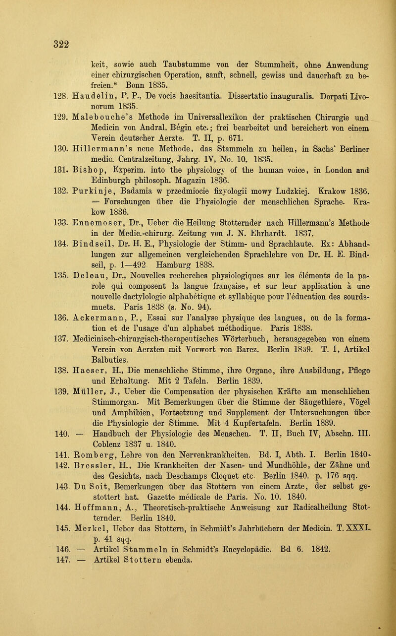 keit, sowie auch Taubstumme von der Stummheit, ohne Anwendung- einer chirurgischen Operation, sanft, schnell, gewiss und dauerhaft zu be- freien. Bonn 1835. 128. Haudelin, P.P., De vocis haesitantia. Dissertatio inauguralis. Dorpati Livo- norum 1835. 129. Malebouche's Methode im Universallexikon der praktischen Chirurgie und Medicin von Andral, Begin etc.; frei bearbeitet und bereichert von einem Verein deutscher Aerzte. T. II, p. 671. 130. Hillermann's neue Methode, das Stammeln zu heilen, in Sachs' Berliner medic. Centralzeitung, Jahrg. IV, No. 10. 1835. 131. Bishop, Experim. into the physiology of the human voice, in London and Edinburgh philosoph. Magazin 1836. 132. Purkinje, Badamia w przedmiocie fizyologii mowy Ludzkiej. Krakow 1836. — Forschungen über die Physiologie der menschlichen Sprache. Kra- kow 1836. 133. Ennemoser, Dr., Ueber die Heilung Stotternder nach Hillermann's Methode in der Medic.-chirurg. Zeitung von J. N. Ehrhardt. 1887. 134. Bindseil, Dr. H. E., Physiologie der Stimm- und Sprachlaute. Ex: Abhand- lungen zur allgemeinen vergleichenden Sprachlehre von Dr. H. E. Bind- seil, p. 1—492. Hamburg 1838. 135. Deleau, Dr., Nouvelles recherches physiologiques sur les elements de la pa- role qui composent la langue fran^aise, et sur leur application ä une nouvelle dactylologie alphabetique et syllabique pour l'education des sourds- muets. Paris 1838 (s. No. 94). 136. Ackermann, P., Essai sur l'analyse physique des langues, ou de la forma- tion et de l'usage d'un aiphabet methodique. Paris 1838. 137. Medicinisch-chirurgisch-therapeutisches Wörterbuch, herausgegeben von einem Verein von Aerzten mit Vorwort von Barez. Berlin 1839. T. I, Artikel Balbuties. 138. Haeser, H., Die menschliche Stimme, ihre Organe, ihre Ausbildung, Pfleg© und Erhaltung. Mit 2 Tafeln. Berlin 1839. 139. Müller, J., Ueber die Compensation der physischen Kräfte am menschlichen Stimmorgan. Mit Bemerkungen über die Stimme der Säugethiere, Vögel und Amphibien, Fortsetzung und Supplement der Untersuchungen über die Physiologie der Stimme. Mit 4 Kupfertafeln. Berlin 1839. 140. — Handbuch der Physiologie des Menschen. T. II, Buch IV, Abschn. IH. Coblenz 1837 u. 1840. 141. Eomberg, Lehre von den Nervenkrankheiten. Bd. I, Abth. I. Berlin 1840<- 142. Bressler, H., Die Krankheiten der Nasen- und Mundhöhle, der Zähne und des Gesichts, nach Deschamps Cloquet etc. Berlin 1840. p. 176 sqq. 143. DuSoit, Bemerkungen über das Stottern von einem Arzte, der selbst ge- stottert hat. Gazette medicale de Paris. No. 10. 1840. 144. Hoff mann, A., Theoretisch-praktische Anweisung zur Eadicalheilung Stot- ternder. Berlin 1840. 145. Merkel, Ueber das Stottern, in Schmidt's Jahrbüchern der Medicin. T. XXXL p. 41 sqq. 146. — Artikel Stammeln in Schmidt's Encyclopädie. Bd 6. 1842. 147. — Artikel Stottern ebenda.